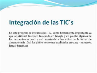 Integración de las TIC´s
En este proyecto se integrará las TIC, como herramienta importante ya
que se utilizará Internet, buscando en Google y en youtbe algunas de
las herramientas web y así mostrarle a los niños de la forma de
aprender más fácil los diferentes temas explicados en clase (números,
letras, fonemas)
 
