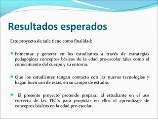 Resultados esperados
Este proyecto de aula tiene como finalidad:

 Fomentar y generar en los estudiantes a través de estrategias
  pedagógicas conceptos básicos de la edad pre-escolar tales como el
  conocimiento del cuerpo y su entorno.

 Que los estudiantes tengan contacto con las nuevas tecnologías y
  hagan buen uso de estas, en su campo de estudio.

 El presente proyecto pretende preparar al estudiante en el uso
  correcto de las TIC´s para propiciar en ellos el aprendizaje de
  conceptos básicos en la edad pre-escolar.
 