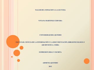 TALLER DE ANIMACION A LA LECTURA




                       VIVIANA MARTINEZ CERVERA




                         UNIVERSIDAD DEL QUINDIO



FACULTAD: CIENCIA DE LA INFORMACIÓN Y LA DOCUMENTACIÓN, BIBLIOTECOLOGÍA Y
                           ARCHIVISTICA- CIDBA



                        EXPRESION ORAL Y ESCRITA




                            ARMENIA-QUINDIO

                                  2012
 