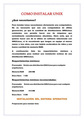COMO INSTALAR UNIX
¿Qué necesitamos?
Para instalar Linux necesitamos obviamente una computadora.
No es necesario que sea una computadora de última
generación, ya que la cantidad de distribuciones GNU/Linux
existentes nos permite hacer uso de máquinas que
normalmente consideraríamos obsoletas. Claro está, que si
quieres hacer uso de lo último en software relacionado con
GNU/Linux, si te recomiendo que tengas un equipo al menos
menor a tres años, con una tarjeta aceleradora de vídeo y una
buena cantidad de memoria RAM:
A continuación listo los requerimientos mínimos y
recomendados para realizar una instalación exitosa de una
distribución GNU/Linux.
Requerimientos mínimos:
Procesador Existe una distribución GNU/Linuxpara cualquier
arquitectura.
Memoria RAM 256 MB
Disco Duro 1 GB
Requerimientos mínimos recomendados:
Procesador Existe una distribución GNU/Linuxpara casi cualquier
arquitectura.
Memoria RAM 512 MB
Disco Duro 5 GB
INSTALACIÓN DEL SISTEMA OPERATIVO
Preparación para instalar Unix
 