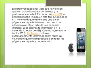 Si existen varias páginas web que te interesan
que van actualizando sus contenidos y te
gustaría mantenerte informado, un lector RSS te
ahorrará mucho tiempo en esta tarea. Gracias al
RSS, no tendrás que visitar cada una de las
páginas web que te interesan para ver si han
añadido o no algún artículo que te pueda
interesar. Estas páginas te informarán a ti (a
través de tu lector de RSS). Cuando ingreses a tu
Lector RSS (o Rss Reader), estarás
automáticamente informado sobre todas las
novedades que se han producido en todas las
páginas web que has dado de alta.
 