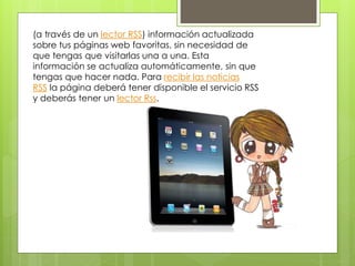 (a través de un lector RSS) información actualizada
sobre tus páginas web favoritas, sin necesidad de
que tengas que visitarlas una a una. Esta
información se actualiza automáticamente, sin que
tengas que hacer nada. Para recibir las noticias
RSS la página deberá tener disponible el servicio RSS
y deberás tener un lector Rss.
 