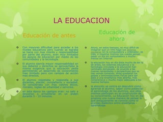 LA EDUCACION
Educación de antes
 Con mayores dificultad para acceder a los
niveles educativos pero cuando se lograba
se hacia con mas interés y responsabilidad
por parte del alumno, eran muy limitados
los apoyos de educación por medio de las
comunidades y la tecnología.
 El alumno ejercía mayor responsabilidad en
sus deberes y derechos se aprovechaba la
misma exigencia que la educación pedía
permitiendo un desarrollo de conocimiento
mas limitado pero con campos de acción
mas directos.
 El alumno respetaba y respondía a sus
docentes, plantel, compañeros y sociedad.
Se consideraba con mas valores éticos,
morales, reglas de urbanidad y servicios.
 en esta época los castigos eran: no salir a
descanso o arrodillarse en un anden
durante 5 - 10 minutos.
Educación de
ahora
 Ahora, en estos tiempos, es muy difícil de
imaginar que un niño haga sus deberes
escolares sin la computadora u ordenador, es
más, a nosotros mismos nos cuesta pensar
pasar un día sin computadora y mucho
menos sin Internet
 la educación hoy en día dista mucho de ser la
de antes, los sistemas educativos y la
tecnología vinculada a la educación han
cambiado demasiado, de acuerdo a las
nuevas necesidades y perspectivas que se
han venido tomando, atrás quedaron los
golpes y amonestaciones físicas para dar
paso a una enseñanza más abierta, más
comprensiva y mucho mejor adecuada a los
nuevos tiempos.
 la atención se centra en descubrir cómo
aprende el alumno, saber cómo potenciar
el aprendizaje de los alumnos, que ellos
mismos participen en la construcción de
su conocimiento. La Educación hoy en día
propone una nueva manera de pensar lo
que antiguamente se conocía como el
proceso dialéctico entre enseñanza –
aprendizaje.
 