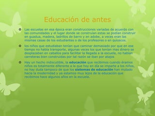 Educación de antes
 Las escuelas en esa época eran construcciones variadas de acuerdo con
las comunidades y el lugar donde se construían estas se podían construir
en guadua, madera, ladrillos de barro y en adobe, a veces eran las
mismas casas de los estudiantes o de los profesores o en quioscos.
 los niños que estudiaban tenían que caminar demasiado por que en ese
tiempo no había transporte, algunas veces los que tenían mas dinero se
desplazaban en caballos para facilitar la llegada a la escuela, no habían
carreteras bien construidas por tal razón se iban por atajos
 Hay un hecho indiscutible, la educación que recibimos cuando éramos
niños es totalmente diferente a la que hoy en día se imparte a los niños,
no hay duda tampoco de que los sistemas de educación han mutado
hacia la modernidad y ya estamos muy lejos de la educación que
recibimos hace algunos años en la escuela.
 