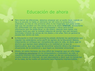 Educación de ahora
 Para marcar las diferencias, debemos empezar por un punto clave, cuando yo
iba a la escuela no había un elemento tan útil como la computadora u
ordenador, es más en mis primeros años ni me imaginaba que podía existir
algo que me ayudara con mis tareas como lo es ahora Internet, simplemente
me conformaba con usar muchas enciclopedias y libros para buscar
información que me podía llevar un día entero, además para tapear mis
trabajos tenía que usar la molesta máquina de escribir que casi siempre
terminaba irritando las yemas de mis dedos y mis uñas. Pero en general la
pasaba bien dentro de todo.
 la Educación a nivel internacional ha estado dictando los parámetros que
regulan los estándares como perfil de egreso de la Educación Básica,
imponiendo un enfoque por competencias para la vida, es decir, que el
alumno que egresa sepa adaptarse a la realidad en la que se
desenvuelve, que sea capaz de encontrar solución ética a las diversas
situaciones de la existencia y que logre su bienestar emocional.
 Ahora, en estos tiempos, es muy difícil de imaginar que un niño haga
sus deberes escolares sin la computadora u ordenador, es más, a
nosotros mismos nos cuesta pensar pasar un día sin computadora y
mucho menos sin Internet, es casi equivalente a decir que no tienes luz
en tu casa, se ha vuelto un elemento sencillamente imprescindible.
 