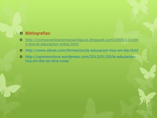  Bibliografías:
 http://comoeranlostiemposantiguos.blogspot.com/2009/11/com
o-era-la-educasion-antes.html
 http://www.eliceo.com/formacion/la-educacion-hoy-en-dia.html
 http://upnmonclova.wordpress.com/2012/01/20/la-educacion-
hoy-en-dia-es-otra-cosa/
 