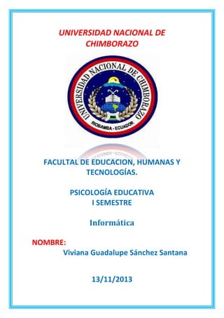 UNIVERSIDAD NACIONAL DE
CHIMBORAZO

FACULTAL DE EDUCACION, HUMANAS Y
TECNOLOGÍAS.
PSICOLOGÍA EDUCATIVA
I SEMESTRE
Informática
NOMBRE:
Viviana Guadalupe Sánchez Santana
13/11/2013

 
