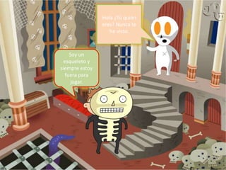 Hola ¿Tú quién eres? Nunca te he visto.Soy un esqueleto y siempre estoy fuera para jugar.