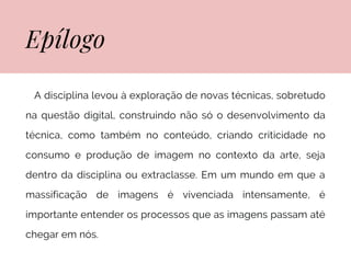 Epílogo
Expressões em Linguagens Visuais III
A disciplina levou à exploração de novas técnicas, sobretudo
na questão digital, construindo não só o desenvolvimento da
técnica, como também no conteúdo, criando criticidade no
consumo e produção de imagem no contexto da arte, seja
dentro da disciplina ou extraclasse. Em um mundo em que a
massificação de imagens é vivenciada intensamente, é
importante entender os processos que as imagens passam até
chegar em nós.
 
