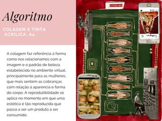 Algoritmo
COLAGEM E TINTA
ACRÍLICA, A4
A colagem faz referência à forma
como nos relacionamos com a
imagem e o padrão de beleza
estabelecido no ambiente virtual,
principalmente para as mulheres,
que mais sentem as cobranças
com relação à aparencia e forma
do corpo. A reprodutibilidade se
aplica no momento em que uma
estética é tão reproduzida que
passa a ser um produto a ser
consumido.
 