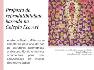 Proposta de
reprodutibilidade
baseada na
Coleção Eco Art
FROM SOCIAL LISTENING
Você me olha por que? Por que você esta me olhando?
Beatriz Milhazes, 1992
Serigrafia colorida em papel tecido
A arte de Beatriz Milhazes se
caracteriza pelo uso da cor,
de estruturas geométricas,
arabescos, florais e motivos
ornamentais para criar
composições de intenso
dinamismo óptico.
 