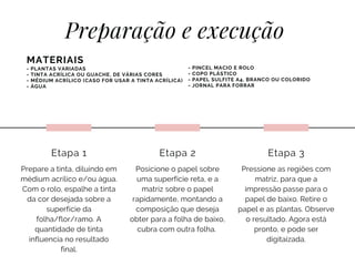 Prepare a tinta, diluindo em
médium acrílico e/ou água.
Com o rolo, espalhe a tinta
da cor desejada sobre a
superfície da
folha/flor/ramo. A
quantidade de tinta
influencia no resultado
final.
Etapa 1
Preparação e execução
Posicione o papel sobre
uma superfície reta, e a
matriz sobre o papel
rapidamente, montando a
composição que deseja
obter para a folha de baixo,
cubra com outra folha.
Etapa 2
Pressione as regiões com
matriz, para que a
impressão passe para o
papel de baixo. Retire o
papel e as plantas. Observe
o resultado. Agora está
pronto, e pode ser
digitaizada.
Etapa 3
MATERIAIS
- PLANTAS VARIADAS
- TINTA ACRÍLICA OU GUACHE, DE VÁRIAS CORES
- MÉDIUM ACRÍLICO (CASO FOR USAR A TINTA ACRÍLICA)
- ÁGUA
- PINCEL MACIO E ROLO
- COPO PLÁSTICO
- PAPEL SULFITE A4, BRANCO OU COLORIDO
- JORNAL PARA FORRAR
 