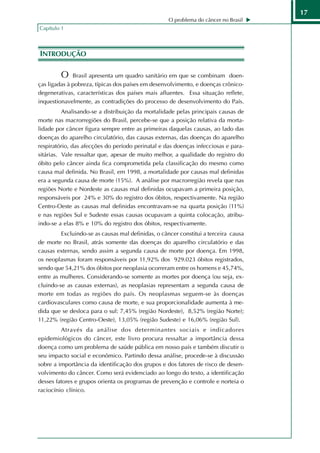 17
                                                   O problema do câncer no Brasil
Capítulo 1



INTRODUÇÃO

         O    Brasil apresenta um quadro sanitário em que se combinam doen-
ças ligadas à pobreza, típicas dos países em desenvolvimento, e doenças crônico-
degenerativas, características dos países mais afluentes. Essa situação reflete,
inquestionavelmente, as contradições do processo de desenvolvimento do País.
          Analisando-se a distribuição da mortalidade pelas principais causas de
morte nas macrorregiões do Brasil, percebe-se que a posição relativa da morta-
lidade por câncer figura sempre entre as primeiras daquelas causas, ao lado das
doenças do aparelho circulatório, das causas externas, das doenças do aparelho
respiratório, das afecções do período perinatal e das doenças infecciosas e para-
sitárias. Vale ressaltar que, apesar de muito melhor, a qualidade do registro do
óbito pelo câncer ainda fica comprometida pela classificação do mesmo como
causa mal definida. No Brasil, em 1998, a mortalidade por causas mal definidas
era a segunda causa de morte (15%). A análise por macrorregião revela que nas
regiões Norte e Nordeste as causas mal definidas ocupavam a primeira posição,
responsáveis por 24% e 30% do registro dos óbitos, respectivamente. Na região
Centro-Oeste as causas mal definidas encontravam-se na quarta posição (11%)
e nas regiões Sul e Sudeste essas causas ocupavam a quinta colocação, atribu-
indo-se a elas 8% e 10% do registro dos óbitos, respectivamente.
         Excluindo-se as causas mal definidas, o câncer constitui a terceira causa
de morte no Brasil, atrás somente das doenças do aparelho circulatório e das
causas externas, sendo assim a segunda causa de morte por doença. Em 1998,
os neoplasmas foram responsáveis por 11,92% dos 929.023 óbitos registrados,
sendo que 54,21% dos óbitos por neoplasia ocorreram entre os homens e 45,74%,
entre as mulheres. Considerando-se somente as mortes por doença (ou seja, ex-
cluindo-se as causas externas), as neoplasias representam a segunda causa de
morte em todas as regiões do país. Os neoplasmas seguem-se às doenças
cardiovasculares como causa de morte, e sua proporcionalidade aumenta à me-
dida que se desloca para o sul: 7,45% (região Nordeste), 8,52% (região Norte);
11,22% (região Centro-Oeste), 13,05% (região Sudeste) e 16,06% (região Sul).
         Através da análise dos determinantes sociais e indicadores
epidemiológicos do câncer, este livro procura ressaltar a importância dessa
doença como um problema de saúde pública em nosso país e também discutir o
seu impacto social e econômico. Partindo dessa análise, procede-se à discussão
sobre a importância da identificação dos grupos e dos fatores de risco de desen-
volvimento do câncer. Como será evidenciado ao longo do texto, a identificação
desses fatores e grupos orienta os programas de prevenção e controle e norteia o
raciocínio clínico.
 
