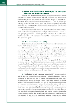110
      Ações de enfermagem para o controle do câncer




             b - AÇÕES QUE FAVORECEM A PREVENÇÃO E A DETECÇÃO
                 PRECOCE DO TUMOR MAMÁRIO
             Cerca de 80% dos tumores de mama são descobertos pela própria mulher,
      palpando suas mamas incidentalmente. Quando isto ocorre, eles já apresentam
      um tamanho grande, o que dificulta o tratamento. O que se pretende é a
      descoberta desses tumores com o menor tamanho (de 1 a 3 cm), de maneira que
      a doença seja tratada ainda em fase inicial. Os recursos terapêuticos são, então,
      mais eficazes, permitindo tratamentos menos mutiladores e com maiores
      probabilidades de controle.
             Existem pelo menos três técnicas de se detectar o tumor mamário. Embora
      ainda sujeita a debates e estudos sobre a relação entre o benefício e o custo da
      sua aplicação, parece ser a combinação delas a maneira de se obter maior
      eficácia. São elas: o auto-exame das mamas (AEM), o exame clínico das mamas
      (ECM) e a mamografia.

             b.1- Auto-exame das mamas (AEM)
             É a técnica através da qual a mulher examina as suas próprias mamas.(Ver
      técnica detalhada de auto-exame no Anexo 1).
             Este procedimento permite à mulher participar do controle da sua saúde,
      uma vez que a realização rotineira desse procedimento permite identificar,
      precocemente, alterações nas mamas, pois ela passa a conhecer melhor o seu
      corpo e aprende assim a detectar pequenas alterações morfológicas, tanto
      benignas quanto malignas. Costuma-se dizer que nem todo tumor é câncer,
      porém todo tumor encontrado deve ser investigado.
             O estágio pré-invasor do câncer de mama é longo, podendo durar meses
      ou mesmo anos e o diagnóstico e o tratamento desse câncer nos estádios I e II
      pode ter influências significativas na diminuição da mortalidade por este tumor.
      Após esses estádios, a eficácia do tratamento local é reduzida. Estes são os
      motivos da importância da intensificação das ações de detecção, mormente
      naquelas mulheres consideradas como de maior risco.

               Periodicidade do auto-exame das mamas (AEM) - A recomendação é
      que ele seja feito mensalmente, entre o sétimo e o décimo dia após o início da
      menstruação, período em que as mamas não apresentam edema. Essa
      recomendação se deve ao fato de que a mama, como outras estruturas da mulher,
      modifica-se durante o ciclo menstrual pela ação do estrogênio e da progesterona,
      os hormônios sexuais femininos. A ação da progesterona, na segunda fase do
      ciclo, leva a uma retenção de líquidos no organismo, mais acentuadamente nas
      mamas, provocando nelas aumento de volume, endurecimento e dor. Durante
      esse período de sintomatologia exacerbada pelo edema, torna-se mais difícil o
      exame clínico das mamas, quer seja pelo médico ou enfermeiro, quer pela mulher
      (auto-exame). A realização do exame entre o sétimo e o décimo dia após o
 