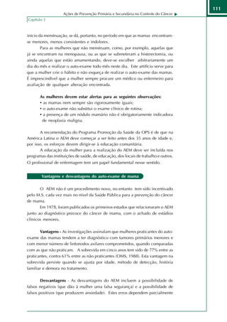 111
                    Ações de Prevenção Primária e Secundária no Controle do Câncer
Capítulo 3



início da menstruação, se dá, portanto, no período em que as mamas encontram-
se menores, menos consistentes e indolores.
        Para as mulheres que não menstruam, como, por exemplo, aquelas que
já se encontram na menopausa, ou as que se submeteram a histerectomia, ou
ainda aquelas que estão amamentando, deve-se escolher arbitrariamente um
dia do mês e realizar o auto-exame todo mês neste dia. Este artifício serve para
que a mulher crie o hábito e não esqueça de realizar o auto-exame das mamas.
É imprescindível que a mulher sempre procure um médico ou enfermeiro para
avaliação de qualquer alteração encontrada.

       As mulheres devem estar alertas para as seguintes observações:
       • as mamas nem sempre são rigorosamente iguais;
       • o auto-exame não substitui o exame clínico de rotina;
       • a presença de um nódulo mamário não é obrigatoriamente indicadora
        de neoplasia maligna.

       A recomendação do Programa Promoção da Saúde da OPS é de que na
América Latina o AEM deve começar a ser feito antes dos 35 anos de idade e,
por isso, os esforços devem dirigir-se à educação comunitária.
       A educação da mulher para a realização do AEM deve ser incluída nos
programas das instituições de saúde, de educação, dos locais de trabalho e outros.
O profissional de enfermagem tem um papel fundamental nesse sentido.


        Vantagens e desvantagens do auto-exame de mama

       O AEM não é um procedimento novo, no entanto tem sido incentivado
pelo M.S. cada vez mais no nível da Saúde Pública para a prevenção do câncer
de mama.
       Em 1978, foram publicados os primeiros estudos que relacionaram o AEM
junto ao diagnóstico precoce do câncer de mama, com o achado de estádios
clínicos menores.

       Vantagens - As investigações assinalam que mulheres praticantes do auto-
exame das mamas tendem a ter diagnóstico com tumores primários menores e
com menor número de linfonodos axilares comprometidos, quando comparadas
com as que não praticam. A sobrevida em cinco anos tem sido de 77% entre as
praticantes, contra 61% entre as não praticantes (OMS, 1988). Esta vantagem na
sobrevida persiste quando se ajusta por idade, método de detecção, história
familiar e demora no tratamento.

        Desvantagens - As desvantagens do AEM incluem a possibilidade de
falsos negativos (que dão à mulher uma falsa segurança) e a possibilidade de
falsos positivos (que produzem ansiedade). Estes erros dependem parcialmente
 