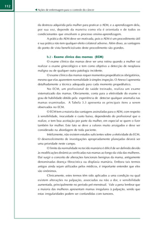 112
      Ações de enfermagem para o controle do câncer




      da destreza adquirida pela mulher para praticar o AEM, e a aprendizagem dela,
      por sua vez, depende da maneira como ela é orientada e de todos os
      condicionantes que envolvem o processo ensino-aprendizagem.
             A prática do AEM deve ser motivada, pois o AEM é um procedimento útil
      e sua prática não tem qualquer efeito colateral adverso. Além disso, as vantagens
      do ponto de vista benefício/custo deste procedimento são grandes.


             b.2 - Exame clínico das mamas (ECM)
             O exame clínico das mamas deve ser uma rotina quando a mulher vai
      realizar o exame ginecológico e tem como objetivo a detecção de neoplasia
      maligna ou de qualquer outra patologia incidente.
             O exame clínico das mamas requer momentos propedêuticos obrigatórios,
      mesmo que elas aparentem normalidade à simples inspeção. O Anexo I apresenta
      detalhadamente a técnica adequada para cada momento propedêutico.
             No ECM, um profissional de saúde treinado, realiza um exame
      sistematizado das mamas. Obviamente, conta para a efetividade do exame o
      grau de habilidade obtido pela experiência de detectar qualquer anomalia nas
      mamas examinadas. A Tabela 3.3 apresenta os principais itens a serem
      observados no ECM.
             O ECM tem a maioria das vantagens assinaladas para o AEM, com respeito
      à sensibilidade, inocuidade e custo baixo, dependendo do profissional que o
      realize, e tem boa aceitação por parte da mulher, em especial se quem o fizer
      também for mulher. Este fato se deve a valores muito arraigados e deve ser
      considerado na abordagem de toda paciente.
             Infelizmente, não existem estudos suficientes sobre a efetividade do ECM.
      O desenvolvimento de investigações apropriadamente planejadas deverá ser
      uma prioridade neste campo.
             O limite da normalidade no tecido mamário é difícil de ser definido devido
      às modificações dinâmicas verificadas nas mamas ao longo da vida das mulheres.
      Daí surgir o conceito de alterações funcionais benignas da mama, antigamente
      denominadas doença fibrocística ou displasia mamária. Embora tais termos
      antigos ainda sejam utilizados pelos médicos, é importante entender que eles
      são sinônimos.
             Clinicamente, estes termos têm sido aplicados a uma condição na qual
      existem alterações na palpação, associadas ou não a dor, e sensibilidade
      aumentada, principalmente no período pré-menstrual. Vale a pena lembrar que
      a maioria das mulheres apresentam mamas irregulares à palpação, sendo que
      estas irregularidades podem ser confundidas com tumores.
 