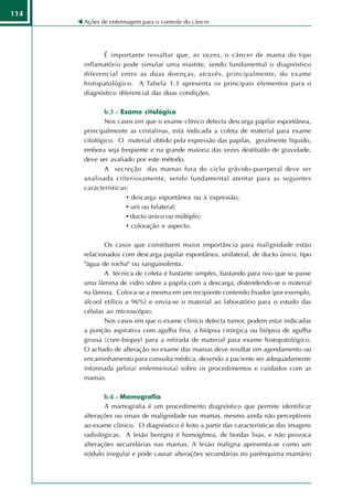 114
      Ações de enfermagem para o controle do câncer




            É importante ressaltar que, às vezes, o câncer de mama do tipo
      inflamatório pode simular uma mastite, sendo fundamental o diagnóstico
      diferencial entre as duas doenças, através, principalmente, do exame
      histopatológico. A Tabela 3.3 apresenta os principais elementos para o
      diagnóstico diferencial das duas condições.

             b.3 - Exame citológico
             Nos casos em que o exame clínico detecta descarga papilar espontânea,
      principalmente as cristalinas, está indicada a coleta de material para exame
      citológico. O material obtido pela expressão das papilas, geralmente líquido,
      embora seja freqüente e na grande maioria das vezes destituído de gravidade,
      deve ser avaliado por este método.
             A secreção das mamas fora do ciclo grávido-puerperal deve ser
      analisada criteriosamente, sendo fundamental atentar para as seguintes
      características:
                     • descarga espontânea ou à expressão;
                     • uni ou bilateral;
                     • ducto único ou múltiplo;
                     • coloração e aspecto.

             Os casos que constituem maior importância para malignidade estão
      relacionados com descarga papilar espontânea, unilateral, de ducto único, tipo
      "água de rocha" ou sanguinolenta.
             A técnica de coleta é bastante simples, bastando para isso que se passe
      uma lâmina de vidro sobre a papila com a descarga, distendendo-se o material
      na lâmina. Coloca-se a mesma em um recipiente contendo fixador (por exemplo,
      álcool etílico a 96%) e envia-se o material ao laboratório para o estudo das
      células ao microscópio.
             Nos casos em que o exame clínico detecta tumor, podem estar indicadas
      a punção aspirativa com agulha fina, a biópsia cirúrgica ou biópsia de agulha
      grossa (core-biopsy) para a retirada de material para exame histopatológico.
      O achado de alteração no exame das mamas deve resultar em agendamento ou
      encaminhamento para consulta médica, devendo a paciente ser adequadamente
      informada pelo(a) enfermeiro(a) sobre os procedimentos e cuidados com as
      mamas.

             b.4 - Mamografia
             A mamografia é um procedimento diagnóstico que permite identificar
      alterações ou sinais de malignidade nas mamas, mesmo ainda não perceptíveis
      ao exame clínico. O diagnóstico é feito a partir das características das imagens
      radiológicas. A lesão benigna é homogênea, de bordas lisas, e não provoca
      alterações secundárias nas mamas. A lesão maligna apresenta-se como um
      nódulo irregular e pode causar alterações secundárias no parênquima mamário
 