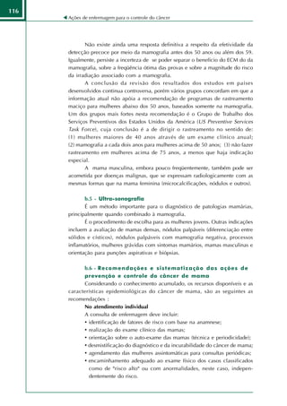116
      Ações de enfermagem para o controle do câncer




             Não existe ainda uma resposta definitiva a respeito da efetividade da
      detecção precoce por meio da mamografia antes dos 50 anos ou além dos 59.
      Igualmente, persiste a incerteza de se poder separar o benefício do ECM do da
      mamografia, sobre a freqüência ótima das provas e sobre a magnitude do risco
      da irradiação associado com a mamografia.
             A conclusão da revisão dos resultados dos estudos em países
      desenvolvidos continua controversa, porém vários grupos concordam em que a
      informação atual não apóia a recomendação de programas de rastreamento
      maciço para mulheres abaixo dos 50 anos, baseados somente na mamografia.
      Um dos grupos mais fortes nesta recomendação é o Grupo de Trabalho dos
      Serviços Preventivos dos Estados Unidos da América (US Preventive Services
      Task Force ), cuja conclusão é a de dirigir o rastreamento no sentido de:
      (1) mulheres maiores de 40 anos através de um exame clínico anual;
      (2) mamografia a cada dois anos para mulheres acima de 50 anos; (3) não fazer
      rastreamento em mulheres acima de 75 anos, a menos que haja indicação
      especial.
             A mama masculina, embora pouco freqüentemente, também pode ser
      acometida por doenças malignas, que se expressam radiologicamente com as
      mesmas formas que na mama feminina (microcalcificações, nódulos e outros).

             b.5 - Ultra-sonografia
             É um método importante para o diagnóstico de patologias mamárias,
      principalmente quando combinado à mamografia.
             É o procedimento de escolha para as mulheres jovens. Outras indicações
      incluem a avaliação de mamas densas, nódulos palpáveis (diferenciação entre
      sólidos e císticos), nódulos palpáveis com mamografia negativa, processos
      inflamatórios, mulheres grávidas com sintomas mamários, mamas masculinas e
      orientação para punções aspirativas e biópsias.

            b.6 - R e c o m e n d a ç õ e s e s i s t e m a t i z a ç ã o d a s a ç õ e s d e
            prevenção e controle do câncer de mama
            Considerando o conhecimento acumulado, os recursos disponíveis e as
      características epidemiológicas do câncer de mama, são as seguintes as
      recomendações :
            No atendimento individual
            A consulta de enfermagem deve incluir:
            • identificação de fatores de risco com base na anamnese;
            • realização do exame clínico das mamas;
            • orientação sobre o auto-exame das mamas (técnica e periodicidade);
            • desmistificação do diagnóstico e da incurabilidade do câncer de mama;
            • agendamento das mulheres assintomáticas para consultas periódicas;
            • encaminhamento adequado ao exame físico dos casos classificados
              como de "risco alto" ou com anormalidades, neste caso, indepen-
              dentemente do risco.
 