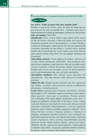 118
      Ações de enfermagem para o controle do câncer




               Prevenção Primária e Secundária do Câncer de COLO DO ÚTERO.
                 Caso Clínico
                Sra. M.D.S.: "Voltar ao posto? Não estou sentindo nada!"
                Próximo à casa da Sra. M.D.S., tinha um Posto de Saúde que ela
                procurou por não estar se sentindo bem. Atentamos agora para o
                desenvolvimento da consulta de enfermagem, realizada com esta paciente.
                Data da consulta: 15/03/1999.
                Identificação: M.D.S., 32 anos, mulher, negra, solteira, do lar, natural
                do Rio de Janeiro. Procurou o Posto de Saúde com queixas de
                corrimento amarelado, dor no "pé da barriga" e ao urinar. Durante a
                consulta de Enfermagem, relatou que há um mês vem apresentando
                corrimento amarelado, de odor fétido, e prurido vulvar, sentindo
                também dor em queimação no baixo ventre e, por vezes, discreto
                ardor uretral à micção. Nega febre. Não fez qualquer tratamento até
                o momento.
                Antecedentes pessoais: Viroses próprias da infância. Menarca aos
                12 anos. Última menstruação: 25/02/1999. Ciclo menstrual: cinco
                dias de fluxo sangüíneo a cada trinta dias. Início da atividade sexual:
                14 anos. Gestações: V. Partos: III (normais). Abortos: II (provocados).
                Primeiro parto aos l6 anos de idade. Faz uso de anticoncepcional
                oral há aproximadamente sete anos, de forma intermitente.
                Antecedentes familiares: Mãe falecida (causa ignorada). Pai
                desconhecido. Não sabe informar sobre doenças em familiares
                próximos.
                Hábitos de vida: Tabagista durante dezesseis anos (20 cigarros por
                dia). Etilista ocasional. Vários parceiros sexuais. Condições de
                alimentação e moradia precárias.
                Exame físico: Inspeção geral: Paciente normolínea, mucosas
                hipocoradas (++/4+). Hidratada, eupnéica em repouso. Fácies atípica.
                Idade aparente maior que a cronológica. Pressão arterial:
                120 X 80mmHg. Pulso radial: 88bpm. Temperatura axilar: 36,5 ºC.
                Freqüência respiratória: 18 ipm. Peso: 45 kg. Altura: 1,60 m. Cabeça
                e pescoço: Dentes em mau estado de conservação. Mucosa oral sem
                alterações. Linfonodos submandibulares e cervicais superiores
                palpáveis, móveis, elásticos, múltiplos, pequenos e indolores. Tórax:
                Mamas flácidas, normais à inspeção (estática e dinâmica). À
                palpação, parênquima mamário granuloso, mais acentuado nos
                quadrantes superiores externos, sem nódulos dominantes. Linfonodos
                axilares impalpáveis. Tórax com boa expansibilidade, ausculta
                pulmonar normal. Ritmo cardíaco regular, ausência de sopros.
                Abdômen: Flácido, ausência de massas palpáveis. Fígado palpável
                no rebordo costal direito, à inspiração profunda. Membros: Ausência
                de edemas. Varizes essenciais dos membros inferiores.
 
