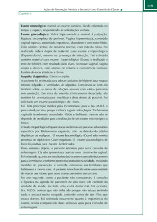 119
                   Ações de Prevenção Primária e Secundária no Controle do Câncer
Capítulo 3



 Exame neurológico: normal ao exame sumário, lúcida orientada no
 tempo e espaço, respondendo às solicitações verbais.
 Exame ginecológico: Vulva hiperemiada e normal à palpação.
 Ruptura incompleta do períneo. Vagina hiperemiada, conteúdo
 vaginal espesso, amarelado, espumoso, abundante e com odor fétido.
 Colo uterino central, de tamanho normal, com mácula rubra. Foi
 realizada coleta dupla de material para exame citopatológico
 (Papanicolaou), mesmo na presença de infecção. Foi coletado
 também material para exame bacteriológico (Gram), e realizado o
 teste de Schiller, com resultado iodo claro. Ao toque vaginal, vagina
 ampla e elástica, colo uterino de volume e consistência normais.
 Fundos-de-saco elásticos e livres.
 Suspeita diagnóstica: Cérvico-colpite.
 A paciente foi orientada para adotar cuidados de higiene, usar roupas
 íntimas folgadas e ventiladas de algodão. Conversou-se com ela
 também sobre os riscos de relações sexuais com vários parceiros
 sem proteção. Em vista da anemia clinicamente detectada, ela
 também foi orientada para modificar a dieta dentro do possível. Foi
 solicitado um exame parasitológico de fezes.
 Foi feita prescrição médica para tricomoníase, para a Sra. M.D.S. e
 para o atual parceiro, porque a clínica sugeria infecção por Trichomonas
 vaginalis (corrimento amarelado, fétido e bolhoso), mesmo não se
 dispondo de condições para a realização de um exame microscópico a
 fresco.
 O laudo citopatológico (Papanicolaou) confirmou um processo inflamatório
 específico por Trichonomas vaginalis, não se detectando células
 displásicas ou malignas. O exame bacteriológico (Gram) não revelou
 presença de diplococos Gram negativos. O exame parasitológico de
 fezes foi positivo para Ascaris lumbricoides.
 Duas semanas depois, a paciente retornou para nova consulta de
 enfermagem. Ela não apresentava queixas nem corrimento vaginal.
 Foi orientada quanto aos resultados dos exames e prescrito tratamento
 para a verminose, conforme protocolo instituído na unidade, incluindo
 medidas de prevenção e controle, extensivas aos familiares que
 habitassem a mesma casa. A paciente foi esclarecida sobre a necessidade
 de marcar um retorno para novo exame preventivo em um ano.
 No ano seguinte, como a paciente não compareceu à consulta
 e figurava na agenda de pacientes de alto risco sob controle da
 unidade de saúde, foi feita uma visita domiciliar. Na ocasião,
 Sra. M.D.S. contou que não tinha ido porque não estava sentindo
 nada e andava muito ocupada tomando conta de sua filha que
 estava doente. Foi orientada novamente quanto à importância do
 exame, tendo comparecido duas semanas após para consulta de
 enfermagem.
 