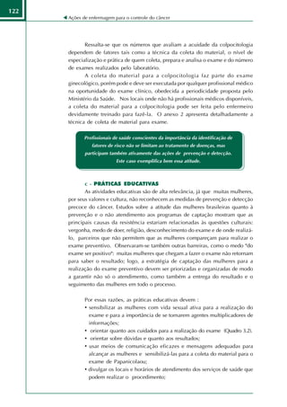 122
      Ações de enfermagem para o controle do câncer




             Ressalta-se que os números que avaliam a acuidade da colpocitologia
      dependem de fatores tais como a técnica da coleta do material, o nível de
      especialização e prática de quem coleta, prepara e analisa o exame e do número
      de exames realizados pelo laboratório.
             A coleta do material para a colpocitologia faz parte do exame
      ginecológico, porém pode e deve ser executada por qualquer profissional médico
      na oportunidade do exame clínico, obedecida a periodicidade proposta pelo
      Ministério da Saúde. Nos locais onde não há profissionais médicos disponíveis,
      a coleta do material para a colpocitologia pode ser feita pelo enfermeiro
      devidamente treinado para fazê-la. O anexo 2 apresenta detalhadamente a
      técnica de coleta de material para exame.

             Profissionais de saúde conscientes da importância da identificação de
                fatores de risco não se limitam ao tratamento de doenças, mas
             participam também ativamente das ações de prevenção e detecção.
                           Este caso exemplifica bem essa atitude.



             c - PRÁTICAS EDUCATIVAS
             As atividades educativas são de alta relevância, já que muitas mulheres,
      por seus valores e cultura, não reconhecem as medidas de prevenção e detecção
      precoce do câncer. Estudos sobre a atitude das mulheres brasileiras quanto à
      prevenção e o não atendimento aos programas de captação mostram que as
      principais causas da resistência estariam relacionadas às questões culturais:
      vergonha, medo de doer, religião, desconhecimento do exame e de onde realizá-
      lo, parceiros que não permitem que as mulheres compareçam para realizar o
      exame preventivo. Observaram-se também outras barreiras, como o medo "do
      exame ser positivo": muitas mulheres que chegam a fazer o exame não retornam
      para saber o resultado; logo, a estratégia de captação das mulheres para a
      realização do exame preventivo devem ser priorizadas e organizadas de modo
      a garantir não só o atendimento, como também a entrega do resultado e o
      seguimento das mulheres em todo o processo.

             Por essas razões, as práticas educativas devem :
             • sensibilizar as mulheres com vida sexual ativa para a realização do
               exame e para a importância de se tornarem agentes multiplicadores de
               informações;
             • orientar quanto aos cuidados para a realização do exame (Quadro 3.2).
             • orientar sobre dúvidas e quanto aos resultados;
             • usar meios de comunicação eficazes e mensagens adequadas para
               alcançar as mulheres e sensibilizá-las para a coleta do material para o
               exame de Papanicolaou;
             • divulgar os locais e horários de atendimento dos serviços de saúde que
               podem realizar o procedimento;
 
