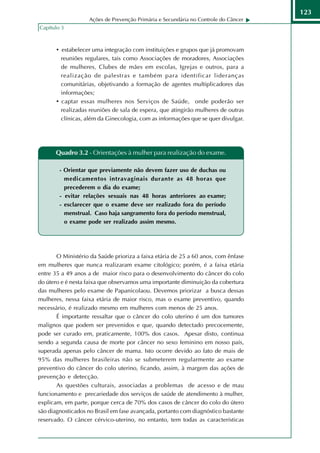 123
                   Ações de Prevenção Primária e Secundária no Controle do Câncer
Capítulo 3



       • estabelecer uma integração com instituições e grupos que já promovam
         reuniões regulares, tais como Associações de moradores, Associações
         de mulheres, Clubes de mães em escolas, Igrejas e outros, para a
         realização de palestras e também para identificar lideranças
         comunitárias, objetivando a formação de agentes multiplicadores das
         informações;
       • captar essas mulheres nos Serviços de Saúde, onde poderão ser
         realizadas reuniões de sala de espera, que atingirão mulheres de outras
         clínicas, além da Ginecologia, com as informações que se quer divulgar.




      Quadro 3.2 - Orientações à mulher para realização do exame.

        - Orientar que previamente não devem fazer uso de duchas ou
          medicamentos intravaginais durante as 48 horas que
          precederem o dia do exame;
        - evitar relações sexuais nas 48 horas anteriores ao exame;
        - esclarecer que o exame deve ser realizado fora do período
          menstrual. Caso haja sangramento fora do período menstrual,
          o exame pode ser realizado assim mesmo.




       O Ministério da Saúde prioriza a faixa etária de 25 a 60 anos, com ênfase
em mulheres que nunca realizaram exame citológico; porém, é a faixa etária
entre 35 a 49 anos a de maior risco para o desenvolvimento do câncer do colo
do útero e é nesta faixa que observamos uma importante diminuição da cobertura
das mulheres pelo exame de Papanicolaou. Devemos priorizar a busca dessas
mulheres, nessa faixa etária de maior risco, mas o exame preventivo, quando
necessário, é realizado mesmo em mulheres com menos de 25 anos.
       É importante ressaltar que o câncer do colo uterino é um dos tumores
malignos que podem ser prevenidos e que, quando detectado precocemente,
pode ser curado em, praticamente, 100% dos casos. Apesar disto, continua
sendo a segunda causa de morte por câncer no sexo feminino em nosso país,
superada apenas pelo câncer de mama. Isto ocorre devido ao fato de mais de
95% das mulheres brasileiras não se submeterem regularmente ao exame
preventivo do câncer do colo uterino, ficando, assim, à margem das ações de
prevenção e detecção.
       As questões culturais, associadas a problemas de acesso e de mau
funcionamento e precariedade dos serviços de saúde de atendimento à mulher,
explicam, em parte, porque cerca de 70% dos casos de câncer do colo do útero
são diagnosticados no Brasil em fase avançada, portanto com diagnóstico bastante
reservado. O câncer cérvico-uterino, no entanto, tem todas as características
 