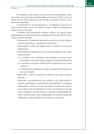 125
                     Ações de Prevenção Primária e Secundária no Controle do Câncer
Capítulo 3



        É fácil deduzir-se que, quanto mais precocemente for detectada a lesão,
mais chance se tem de evitar a neoplasia (detecção em fases de NIC I e II) ou de
tratá-la em fase inicial (detecção em fase de NIC III, quando é curável, com o
mínimo de amputação).
        O investimento na área de prevenção e de diagnóstico precoce traz,
assim, maior benefício social e econômico do que o custeio do tratamento da
doença em fase avançada.
        O trabalho do(a) enfermeiro(a) contribui, portanto, em aspectos muito
importantes para as ações de prevenção e diagnóstico precoce do câncer cérvico-
uterino, como por exemplo:
       • Promovendo o controle dos fatores de risco do câncer de colo do útero,
        inclusive das doenças sexualmente transmissíveis.
       • Aumentando o número de mulheres que se submetem ao exame de
        Papanicolaou.
       • Participando da organização de um sistema de registro de casos capaz
        de garantir que:
        a) as mulheres com resultados colpocitológicos normais sejam
             examinadas a intervalos regulares, segundo as normas do Programa;
        b) se proceda a uma ação imediata diante da detecção de um exame
             anormal; e
        c) o tratamento seja adequado e assegure o seguimento de longo prazo
             dos casos tratados.
       • Reduzindo o índice de perda das mulheres com colpocitologias
        alteradas.
       • Apoiando o encaminhamento das mulheres cuja colpocitologia é
        anormal, garantindo-se os procedimentos de diagnóstico e tratamento
        subseqüentes, realizáveis no nível secundário ou terciário do sistema.
        Essas mulheres são encaminhadas aos serviços de "referência", por não
        ser da competência da rede primária o diagnóstico histopatológico do
        câncer, realizável pelo exame histopatológico do material coletado por
        colposcopia e biópsia dirigida do colo uterino ou conização.
 