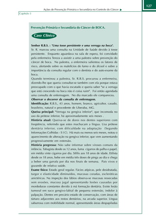 127
                       Ações de Prevenção Primária e Secundária no Controle do Câncer
Capítulo 3




         Prevenção Primária e Secundária do Câncer de BOCA.

               Caso Clínico

             Senhor R.B.S. : "Uma tosse persistente e uma verruga na boca".
             Sr. R. marcou uma consulta na Unidade de Saúde devido à tosse
             persistente. Enquanto aguardava na sala de espera, foi convidado
             pela enfermeira Tereza a assistir a uma palestra sobre prevenção do
             câncer de boca. Na palestra, a enfermeira salientou os fatores de
             risco, alertando sobre os malefícios do fumo e do álcool e sobre a
             importância da consulta regular com o dentista e do auto-exame da
             boca.
             Quando terminou a palestra, Sr. R.B.S. procurou a enfermeira,
             dizendo-lhe que queria consultar-se também com ela porque estava
             preocupado com o que havia escutado e queria saber "se a verruga
             que está crescendo na boca não é coisa ruim". Foi então agendada
             uma consulta de enfermagem. No dia marcado ele compareceu.
             Observar o decorrer da consulta de enfermagem.
             Identificação: R.B.S., 43 anos, homem, branco, agricultor, casado,
             brasileiro, natural e procedente de Uberaba, MG.
             Queixa principal: "Verruga na gengiva inferior", que incomoda no
             uso da prótese inferior, há aproximadamente seis meses .
             História atual: Queixa-se de dores nos dentes superiores com
             freqüência, referindo que estes machucam a língua. Usa prótese
             dentária inferior, com dificuldade na adaptação (Segundo
             Informações Colhidas - S I C). Há mais ou menos seis meses, notou o
             aparecimento de alteração na gengiva inferior, que vem aumentando
             progressivamente em extensão.
             História pregressa: Não sabe informar sobre viroses comuns da
             infância. Tabagista desde os 12 anos, fuma cigarros de palha e papel,
             em média vinte cigarros por dia. Sífilis aos 18 anos de idade. Etilista
             desde os 18 anos, bebe em média três doses de pinga ao dia e chega
             a beber uma garrafa por dia nos finais de semana. Pais vivos e
             gozando de relativa saúde.
             Exame físico: Estado geral regular. Fácies atípicas, pele desidratada,
             turgor e elasticidade diminuídos, mucosas coradas, escleróticas
             anictéricas. Na inspeção dos lábios observa-se mucosas ressecadas
             sem erosões, mucosa jugal apresentando lesões causadas por
             mordeduras constantes devido à má formação dentária. Existe lesão
             tumoral em suco gengivo-labial de pequena extensão, indolor à
             palpação. Dentes em precário estado de conservação, com áreas de
             tártaro adjacentes aos restos dentários, na arcada superior. Língua
             saburrosa com mobilidade normal, apresentando áreas despapiladas
 