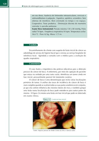 128
      Ações de enfermagem para o controle do câncer




                em seu dorso. Ausência de linfonodos retroauriculares, cervicais e
                submandibulares à palpação. Eupnéico, apirético, acianótico. Sem
                edemas de membros. Bem orientado no tempo e no espaço.
                Cooperativo. Tosse produtiva. Diminuição discreta do murmúrio
                vesicular à ausculta pulmonar.
                Exame físico instrumental: Pressão máxima 130 x 80 mmHg. Pulso
                radial 76 bpm. Freqüência respiratória:18 irpm. Temperatura axilar:
                36,6 °C. Peso: 62 kg. Altura: 1,73 m.




             Conduta

             Encaminhamento do cliente com suspeita de lesão inicial de câncer ao
      odontólogo do serviço de higiene bucal que o enviou ao serviço hospitalar de
      referência local. Agendada a consulta com o médico para a avaliação do
      quadro respiratório.

             Comentários

              O caso ilustra a importância das práticas educativas para a detecção
      precoce do câncer de boca. A enfermeira, por meio de captação de paciente
      que estava na unidade por uma outra razão, identificou um tumor ainda em
      fase inicial, provavelmente passível de tratamento curativo.
              O câncer de boca é uma denominação que inclui várias localizações
      primárias de tumor. A análise das taxas de incidência do câncer de boca é
      mais completa quando se avaliam todas as suas partes anatômicas em conjunto,
      já que elas sofrem influência dos mesmos fatores de risco, e também porque
      uma lesão numa localização da boca pode estender-se para outras partes da
      mesma. A Figura 3.6 mostra uma lesão em fase inicial que pode ser detectado
      em exame clínico.
                                  Figura 3.6 - Lesão em fase inicial.




                  Fontes: Arquivos pessoais de Walter Correia da Silva e Dorival Lobão.
 