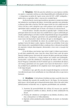 130
      Ações de enfermagem para o controle do câncer




                 Tabagismo - Além da ação das substâncias cancerígenas contidas
      no cigarro, a exposição contínua ao calor desprendido pela combustão do fumo
      - a temperatura na ponta do cigarro aceso varia de 835º a 884º centígrados -
      potencializa as agressões sobre a mucosa da cavidade bucal.
              As úlceras bucais, mesmo que transitórias, permitem o contato mais direto
      das substâncias cancerígenas do tabaco, favorecendo agressões mais profundas
      e extensas sobre toda a mucosa. Este fato sugere existir um risco ainda maior de
      câncer de boca entre tabagistas que usam próteses mal ajustadas ou que
      apresentam outras condições que os levam a ter úlceras na mucosa bucal.
              O uso do tabaco - fumado, mascado ou aspirado (rapé) - constitui um dos
      principais fatores de risco do câncer da cavidade bucal, o que é confirmado por
      estudos epidemiológicos em todo o mundo. Dependendo do tipo e da quantidade
      do tabaco usado, os tabagistas apresentam uma probabilidade quatro a quinze
      vezes maior de desenvolver câncer de boca do que os não-tabagistas.
              A taxa de mortalidade do câncer da cavidade bucal é similar para
      qualquer forma de tabaco usada: cigarros, charutos ou cachimbos. Existe uma
      forte relação entre a quantidade de tabaco usada por dia e a duração do período
      de exposição (relação dose-resposta), diminuindo o risco com a cessação do
      tabagismo.
              O uso de tabaco sem fumaça, que inclui o rapé e o tabaco para mascar,
      já está bem estabelecido como causa do câncer bucal, bem como de outras
      doenças também graves. Esta forma de consumo de tabaco permite que resíduos
      deixados entre a bochecha e a língua tenham um contato mais prolongado,
      favorecendo a ação das substâncias cancerígenas do tabaco sobre a mucosa
      bucal. Pesquisas conduzidas nos EUA mostram que os consumidores de tabaco
      sem fumaça apresentam um risco quatro vezes maior de desenvolver o câncer
      da cavidade bucal, podendo ser ele cinqüenta vezes maior quando o consumo
      é de longa duração.
              Constatou-se que, após dez anos da cessação do tabagismo, os níveis de
      risco decrescem para níveis semelhantes ao risco observado entre os que nunca
      fumaram.

                 Alcoolismo - O alcoolismo é também um fator causal do câncer de
      boca, sobretudo dos tumores do assoalho bucal e da língua. Os mecanismos
      pelos quais o álcool pode agir no desenvolvimento deste câncer não estão ainda
      definitivamente esclarecidos mas as seguintes possibilidades são aventadas:

            1- Aumento da permeabilidade das células da mucosa aos agentes
               carcinogênicos contidos no tabaco, devido ao efeito solubilizante do
               álcool.
            2- Presença de substâncias carcinogênicas nas bebidas alcoólicas, entre
               elas a nitrosamina e os hidrocarbonetos.
            3- Agressão celular produzida pelos metabólitos do etanol, os chamados
               aldeídos.
 