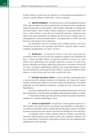 132
      Ações de enfermagem para o controle do câncer




      O beta-caroteno é o precursor da vitamina A e é encontrado principalmente na
      cenoura, mamão, abóbora, batata doce, couve e espinafre.

                  Agentes biológicos - Nos últimos anos, o vírus do papiloma humano
      (HPV, sigla em inglês) tem sido correlacionado com lesões de boca semelhantes
      àquelas localizadas no trato genital, sendo também implicado na etiologia do
      carcinoma bucal. Vários estudos tentam comprovar a associação deste vírus
      com o câncer de boca, o que deve ser esclarecido em breve. Suspeita-se que
      outros vírus sejam promotores ou indutores do câncer bucal: o herpes tipo 6, o
      citomegalovírus, o vírus da hepatite tipo C, o de Epstein Barr e o HTLV (vírus da
      leucemia e do linfoma T do ser humano).
              As estomatites crônicas causadas pela Candida albican s em áreas
      irritadas por próteses mal ajustadas representam, segundo alguns autores,
      condições predisponentes ao câncer de boca.

                  Radiações - A exposição crônica à luz solar representa um
      considerável fator de risco de uma das neoplasias malignas mais freqüentes da
      boca, o câncer do lábio inferior. A exposição repetida e excessiva aos raios
      solares (raios ultravioleta), por períodos superiores a quinze ou trinta anos,
      provoca alterações dos lábios capazes de evoluir para o carcinoma. Pessoas de
      cor clara, com pouca pigmentação melânica, são as que apresentam o maior
      risco de desenvolver carcinomas do lábio inferior. A porção vermelha do lábio
      inferior é a zona da boca que mais sofre a ação da luz solar.

                  Irritação mecânica crônica - A ação constante e prolongada sobre
      a mucosa bucal de próteses dentárias mal ajustadas, de câmaras de sucção
      (artifício utilizado para obter-se uma maior fixação de dentaduras) e de dentes
      quebrados ou restos dentários constituem, ao longo de anos, causas de lesões
      hiperplásicas.
               Essa ação contínua pode ser um co-fator do desenvolvimento do câncer de
      boca, por favorecer a ação de outros carcinógenos, particularmente o tabaco e o álcool.
               É importante ressaltar que todo paciente portador de prótese móvel deve
      submeter-se a controle odontológico anual.

                  Fatores ocupacionais - A exposição a certos agentes químicos e a
      alta incidência do câncer de boca em pessoas que trabalham na agricultura e
      em indústrias de tecidos, metais e madeira têm levado alguns autores a incluírem
      os fatores ocupacionais entre aqueles envolvidos na etiologia do câncer de boca.
              As radiações solares, ventos e geadas ressecam os lábios, causando-lhes
      alterações hiperceratóticas que podem evoluir para neoplasias malignas. Por
      isso, os pescadores, marinheiros e agricultores de pele clara são freqüentemente
      afetados pelo câncer de lábio.
 