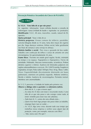 135
                       Ações de Prevenção Primária e Secundária no Controle do Câncer
Capítulo 3




             Prevenção Primária e Secundária do Câncer de PULMÃO.

              Caso Clínico
             Caso Clínico:

             Sr. V.G.F.: "Uma falta de ar que não passa".
             As seguintes informações foram colhidas durante a consulta de
             enfermagem numa Unidade de Saúde e registradas no prontuário:
             Identificação: V.G.F., 48 anos, masculino, casado, natural do ES,
             operário.
             Queixa principal: Tosse e falta de ar.
             História pregressa: Viroses comuns da infância, parotidite,
             varicela.Tabagista desde os 14 anos, fuma dois maços de cigarros
             por dia. Nega doenças venéreas. Etilista social, bebe geralmente
             nos finais de semana e uma cerveja no almoço.
             História familiar e social: Pais vivos e gozando de boa saúde.
             Trabalha com confecção de telhas e caixas de amianto em uma
             microempresa, há aproximadamente 26 anos.
             Exame físico: Paciente em estado geral regular, lúcido, orientado
             no tempo e no espaço. Taquipnéico e hiperpnéico. Fácies de
             ansiedade. Hidratado. Mucosas normocoradas, acianóticas. Prótese
             dentária superior e inferior. Ausência de linfonodos palpáveis em
             regiões submandibulares e cervicais. PA: 120X70 mmHg; Freqüência
             respiratória: 26 irpm. Pulso radial: 100 bpm. Peso: 56 kg. Altura: 1,68m.
             Tórax: Expansibilidade discretamente diminuída em bases
             pulmonares, estertores em pulmão esquerdo. Abdome simétrico,
             flácido e indolor. Ausência de visceromegalias. Peristalse normal.
             Membros sem anormalidades.

             Sr. V. G. F. procurou a Unidade de Saúde pela primeira vez.
             Observe o diálogo entre o paciente e o enfermeiro Joélcio.
                      Bom dia Sr. V., o que o trouxe aqui?

                      Eu estou há 35 dias com tosse e escarrando muito; é uma

                       falta de ar que não passa e não consigo comer nada. Já
                       tomei remédio para tosse mas não adiantou.
                      Tudo bem Sr. V., vamos dar uma olhada nisto...

                      Quero ficar bom logo porque não posso faltar ao trabalho,

                       emprego hoje é pra se cuidar ...
                      Sr. V.G.F, diga uma coisa: durante todo esse tempo que

                       trabalhou nessa empresa o senhor usou algum tipo de
                       proteção, como, por exemplo, máscara com filtro?
                      Não, nunca usei. Por quê ?
 
