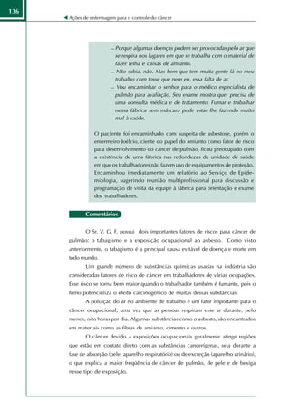 136
      Ações de enfermagem para o controle do câncer




                         Porque algumas doenças podem ser provocadas pelo ar que
                          se respira nos lugares em que se trabalha com o material de
                          fazer telha e caixas de amianto.
                         Não sabia, não. Mas bem que tem muita gente lá no meu

                          trabalho com tosse que nem eu, essa falta de ar.
                         Vou encaminhar o senhor para o médico especialista de

                          pulmão para avaliação. Seu exame mostra que precisa de
                          uma consulta médica e de tratamento. Fumar e trabalhar
                          nessa fábrica sem máscara pode estar lhe fazendo muito
                          mal à saúde.

                 O paciente foi encaminhado com suspeita de asbestose, porém o
                 enfermeiro Joélcio, ciente do papel do amianto como fator de risco
                 para desenvolvimento do câncer de pulmão, ficou preocupado com
                 a existência de uma fábrica nas redondezas da unidade de saúde
                 em que os trabalhadores não fazem uso de equipamentos de proteção.
                 Encaminhou imediatamente um relatório ao Serviço de Epide-
                 miologia, sugerindo reunião multiprofissional para discussão e
                 programação de visita da equipe à fábrica para orientação e exame
                 dos trabalhadores.


             Comentários

             O Sr. V. G. F. possui dois importantes fatores de riscos para câncer de
      pulmão: o tabagismo e a exposição ocupacional ao asbesto. Como visto
      anteriormente, o tabagismo é a principal causa evitável de doença e morte em
      todo mundo.
             Um grande número de substâncias químicas usadas na indústria são
      consideradas fatores de risco de câncer em trabalhadores de várias ocupações.
      Esse risco se torna bem maior quando o trabalhador também é fumante, pois o
      fumo potencializa o efeito carcinogênico de muitas dessas substâncias.
             A poluição do ar no ambiente de trabalho é um fator importante para o
      câncer ocupacional, uma vez que as pessoas respiram esse ar durante, pelo
      menos, oito horas por dia. Algumas substâncias como o asbesto, são encontrados
      em materiais como as fibras de amianto, cimento e outros.
             O câncer devido a exposições ocupacionais geralmente atinge regiões
      que estão em contato direto com as substâncias cancerígenas, seja durante a
      fase de absorção (pele, aparelho respiratório) ou de excreção (aparelho urinário),
      o que explica a maior freqüência de câncer de pulmão, de pele e de bexiga
      nesse tipo de exposição.
 