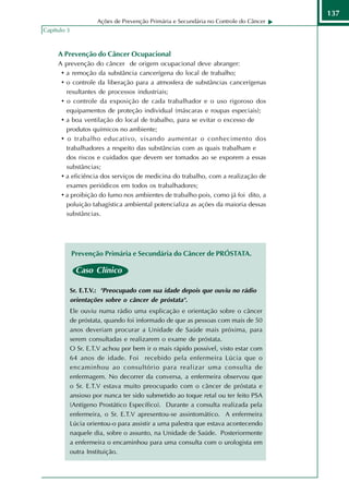 137
                      Ações de Prevenção Primária e Secundária no Controle do Câncer
Capítulo 3



     A Prevenção do Câncer Ocupacional
     A prevenção do câncer de origem ocupacional deve abranger:
      • a remoção da substância cancerígena do local de trabalho;
      • o controle da liberação para a atmosfera de substâncias cancerígenas
        resultantes de processos industriais;
      • o controle da exposição de cada trabalhador e o uso rigoroso dos
        equipamentos de proteção individual (máscaras e roupas especiais);
      • a boa ventilação do local de trabalho, para se evitar o excesso de
        produtos químicos no ambiente;
      • o trabalho educativo, visando aumentar o conhecimento dos
        trabalhadores a respeito das substâncias com as quais trabalham e
        dos riscos e cuidados que devem ser tomados ao se exporem a essas
        substâncias;
      • a eficiência dos serviços de medicina do trabalho, com a realização de
        exames periódicos em todos os trabalhadores;
      • a proibição do fumo nos ambientes de trabalho pois, como já foi dito, a
        poluição tabagística ambiental potencializa as ações da maioria dessas
        substâncias.




             Prevenção Primária e Secundária do Câncer de PRÓSTATA.

               Caso Clínico

             Sr. E.T.V.: "Preocupado com sua idade depois que ouviu no rádio
             orientações sobre o câncer de próstata".
             Ele ouviu numa rádio uma explicação e orientação sobre o câncer
             de próstata, quando foi informado de que as pessoas com mais de 50
             anos deveriam procurar a Unidade de Saúde mais próxima, para
             serem consultadas e realizarem o exame de próstata.
             O Sr. E.T.V achou por bem ir o mais rápido possível, visto estar com
             64 anos de idade. Foi recebido pela enfermeira Lúcia que o
             encaminhou ao consultório para realizar uma consulta de
             enfermagem. No decorrer da conversa, a enfermeira observou que
             o Sr. E.T.V estava muito preocupado com o câncer de próstata e
             ansioso por nunca ter sido submetido ao toque retal ou ter feito PSA
             (Antígeno Prostático Específico). Durante a consulta realizada pela
             enfermeira, o Sr. E.T.V apresentou-se assintomático. A enfermeira
             Lúcia orientou-o para assistir a uma palestra que estava acontecendo
             naquele dia, sobre o assunto, na Unidade de Saúde. Posteriormente
             a enfermeira o encaminhou para uma consulta com o urologista em
             outra Instituição.
 