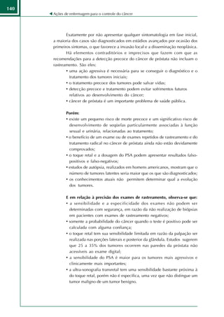 140
      Ações de enfermagem para o controle do câncer




             Exatamente por não apresentar qualquer sintomatologia em fase inicial,
      a maioria dos casos são diagnosticados em estádios avançados por ocasião dos
      primeiros sintomas, o que favorece a invasão local e a disseminação neoplásica.
             Há elementos contraditórios e imprecisos que fazem com que as
      recomendações para a detecção precoce do câncer de próstata não incluam o
      rastreamento. São eles:
             • uma ação agressiva é necessária para se conseguir o diagnóstico e o
               tratamento dos tumores iniciais;
             • o tratamento precoce dos tumores pode salvar vidas;
             • detecção precoce e tratamento podem evitar sofrimentos futuros
               relativos ao desenvolvimento do câncer;
             • câncer de próstata é um importante problema de saúde pública.

             Porém:
             • existe um pequeno risco de morte precoce e um significativo risco de
               desenvolvimento de seqüelas particularmente associadas à função
               sexual e urinária, relacionadas ao tratamento;
             • o benefício de um exame ou de exames repetidos de rastreamento e do
               tratamento radical no câncer de próstata ainda não estão devidamente
               comprovados;
             • o toque retal e a dosagem do PSA podem apresentar resultados falso-
               positivos e falso-negativos;
             • estudos de autópsia, realizados em homens americanos, mostram que o
               número de tumores latentes seria maior que os que são diagnosticados;
             • os conhecimentos atuais não permitem determinar qual a evolução
               dos tumores.

             E em relação à precisão dos exames de rastreamento, observa-se que:
             • a sensibilidade e a especificidade dos exames não podem ser
               determinadas com segurança, em razão da não realização de biópsias
               em pacientes com exames de rastreamento negativos;
             • somente a probabilidade do câncer quando o teste é positivo pode ser
               calculada com alguma confiança;
             • o toque retal tem sua sensibilidade limitada em razão da palpação ser
               realizada nas porções laterais e posterior da glândula. Estudos sugerem
               que 25 a 35% dos tumores ocorrem nas paredes da próstata não
               acessíveis ao exame digital;
             • a sensibilidade do PSA é maior para os tumores mais agressivos e
               clinicamente mais importantes;
             • a ultra-sonografia transretal tem uma sensibilidade bastante próxima à
               do toque retal, porém não é específica, uma vez que não distingue um
               tumor maligno de um tumor benigno.
      onclusão
 