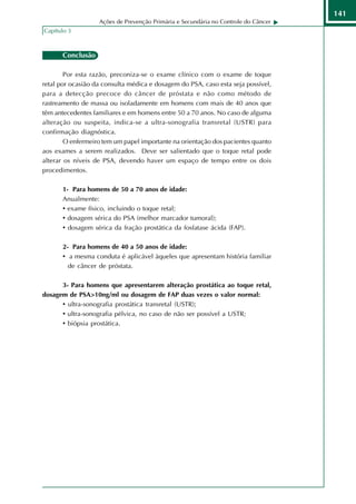 141
                   Ações de Prevenção Primária e Secundária no Controle do Câncer
Capítulo 3



       Conclusão

        Por esta razão, preconiza-se o exame clínico com o exame de toque
retal por ocasião da consulta médica e dosagem do PSA, caso esta seja possível,
para a detecção precoce do câncer de próstata e não como método de
rastreamento de massa ou isoladamente em homens com mais de 40 anos que
têm antecedentes familiares e em homens entre 50 a 70 anos. No caso de alguma
alteração ou suspeita, indica-se a ultra-sonografia transretal (USTR) para
confirmação diagnóstica.
        O enfermeiro tem um papel importante na orientação dos pacientes quanto
aos exames a serem realizados. Deve ser salientado que o toque retal pode
alterar os níveis de PSA, devendo haver um espaço de tempo entre os dois
procedimentos.

       1- Para homens de 50 a 70 anos de idade:
       Anualmente:
       • exame físico, incluindo o toque retal;
       • dosagem sérica do PSA (melhor marcador tumoral);
       • dosagem sérica da fração prostática da fosfatase ácida (FAP).

       2- Para homens de 40 a 50 anos de idade:
       • a mesma conduta é aplicável àqueles que apresentam história familiar
         de câncer de próstata.

      3- Para homens que apresentarem alteração prostática ao toque retal,
dosagem de PSA>10ng/ml ou dosagem de FAP duas vezes o valor normal:
      • ultra-sonografia prostática transretal (USTR);
      • ultra-sonografia pélvica, no caso de não ser possível a USTR;
      • biópsia prostática.
 