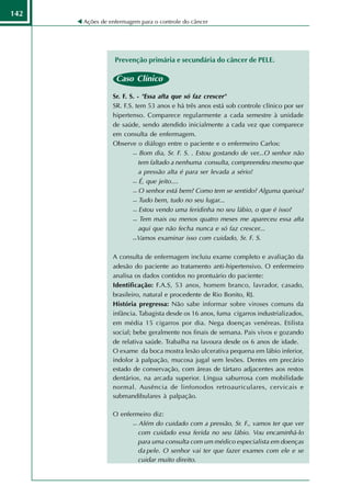 142
      Ações de enfermagem para o controle do câncer




                 Prevenção primária e secundária do câncer de PELE.

                 Caso Clínico

                Sr. F. S. - "Essa afta que só faz crescer"
                SR. F.S. tem 53 anos e há três anos está sob controle clínico por ser
                hipertenso. Comparece regularmente a cada semestre à unidade
                de saúde, sendo atendido inicialmente a cada vez que comparece
                em consulta de enfermagem.
                Observe o diálogo entre o paciente e o enfermeiro Carlos:
                         Bom dia, Sr. F. S. . Estou gostando de ver...O senhor não

                           tem faltado a nenhuma consulta, compreendeu mesmo que
                           a pressão alta é para ser levada a sério!
                         É, que jeito....

                         O senhor está bem? Como tem se sentido? Alguma queixa?

                         Tudo bem, tudo no seu lugar...

                         Estou vendo uma feridinha no seu lábio, o que é isso?

                         Tem mais ou menos quatro meses me apareceu essa afta

                           aqui que não fecha nunca e só faz crescer...
                         Vamos examinar isso com cuidado, Sr. F. S.




                A consulta de enfermagem incluiu exame completo e avaliação da
                adesão do paciente ao tratamento anti-hipertensivo. O enfermeiro
                analisa os dados contidos no prontuário do paciente:
                Identificação: F.A.S, 53 anos, homem branco, lavrador, casado,
                brasileiro, natural e procedente de Rio Bonito, RJ.
                História pregressa: Não sabe informar sobre viroses comuns da
                infância. Tabagista desde os 16 anos, fuma cigarros industrializados,
                em média 15 cigarros por dia. Nega doenças venéreas. Etilista
                social; bebe geralmente nos finais de semana. Pais vivos e gozando
                de relativa saúde. Trabalha na lavoura desde os 6 anos de idade.
                O exame da boca mostra lesão ulcerativa pequena em lábio inferior,
                indolor à palpação, mucosa jugal sem lesões. Dentes em precário
                estado de conservação, com áreas de tártaro adjacentes aos restos
                dentários, na arcada superior. Língua saburrosa com mobilidade
                normal. Ausência de linfonodos retroauriculares, cervicais e
                submandibulares à palpação.

                O enfermeiro diz:
                       Além do cuidado com a pressão, Sr. F., vamos ter que ver

                        com cuidado essa ferida no seu lábio. Vou encaminhá-lo
                        para uma consulta com um médico especialista em doenças
                        da pele. O senhor vai ter que fazer exames com ele e se
                        cuidar muito direito.
 