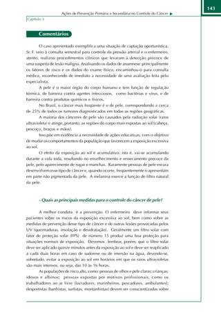 143
                    Ações de Prevenção Primária e Secundária no Controle do Câncer
Capítulo 3



       Comentários

        O caso apresentado exemplifica uma situação de captação oportunística.
Sr. F. veio à consulta semestral para controle da pressão arterial e o enfermeiro,
atento, realizou procedimentos clínicos que levaram à detecção precoce de
uma suspeita de lesão maligna. Analisando os dados de anamnese principalmente
os fatores de risco e os dados do exame físico, encaminhou-o para consulta
médica, reconhecendo de imediato a necessidade de uma avaliação feita pelo
especialista.
        A pele é o maior órgão do corpo humano e tem função de regulação
térmica, de barreira contra agentes infecciosos, como bactérias e vírus, e de
barreira contra produtos químicos e físicos.
        No Brasil, o câncer mais freqüente é o de pele, correspondendo a cerca
de 25% de todos os tumores diagnosticados em todas as regiões geográficas.
        A maioria dos cânceres de pele são causados pela radiação solar (raios
ultravioleta) e atinge, portanto, as regiões do corpo mais expostas ao sol (cabeça,
pescoço, braços e mãos).
        Isso põe em evidência a necessidade de ações educativas, com o objetivo
de mudar os comportamentos da população que favorecem a exposição excessiva
ao sol.
        O efeito da exposição ao sol é acumulativo, isto é, vai-se acumulando
durante a vida toda, resultando no envelhecimento e ressecamento precoce da
pele, pelo aparecimento de rugas e manchas. Raramente pessoas de pele escura
desenvolvem esse tipo de câncer e, quando ocorre, freqüentemente o apresentam
em parte não pigmentada da pele. A melanina exerce a função de filtro natural
da pele.



       - Quais as principais medidas para o controle do câncer de pele?

       A melhor conduta é a prevenção. O enfermeiro deve informar seus
pacientes sobre os riscos da exposição excessiva ao sol, bem como sobre as
medidas de prevenção desse tipo de câncer e de outras lesões provocadas pelos
UV (queimaduras, insolação e desidratação). Geralmente um filtro solar com
fator de proteção solar (FPS) de número 15 produz uma boa proteção para
situações normais de exposição. Devemos lembrar, porém, que o filtro solar
deve ser aplicado quinze minutos antes da exposição ao sol e deve ser reaplicado
a cada duas horas em caso de sudorese ou de imersão na água, devendo-se,
sobretudo, evitar a exposição ao sol em horários em que os raios ultravioletas
são mais intensos, ou seja, das 10 às 16 horas.
       As populações de risco alto, como pessoas de olhos e pele claras; crianças;
idosos e albinos; pessoas expostas por motivos profissionais, como os
trabalhadores ao ar livre (lavradores, marinheiros, pescadores, ambulantes);
desportistas (banhistas, surfistas, montanhistas) devem ser conscientizadas sobre
 