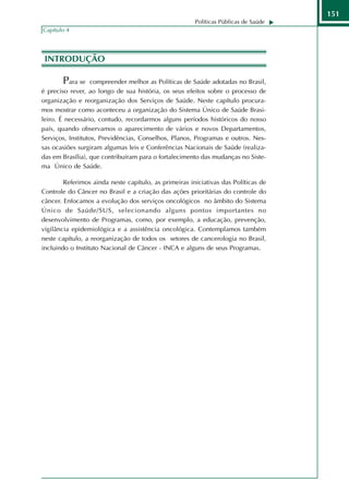 151
                                                       Políticas Públicas de Saúde
Capítulo 4




 INTRODUÇÃO

       Para se     compreender melhor as Políticas de Saúde adotadas no Brasil,
é preciso rever, ao longo de sua história, os seus efeitos sobre o processo de
organização e reorganização dos Serviços de Saúde. Neste capítulo procura-
mos mostrar como aconteceu a organização do Sistema Único de Saúde Brasi-
leiro. É necessário, contudo, recordarmos alguns períodos históricos do nosso
país, quando observamos o aparecimento de vários e novos Departamentos,
Serviços, Institutos, Previdências, Conselhos, Planos, Programas e outros. Nes-
sas ocasiões surgiram algumas leis e Conferências Nacionais de Saúde (realiza-
das em Brasília), que contribuíram para o fortalecimento das mudanças no Siste-
ma Único de Saúde.

        Referimos ainda neste capítulo, as primeiras iniciativas das Políticas de
Controle do Câncer no Brasil e a criação das ações prioritárias do controle do
câncer. Enfocamos a evolução dos serviços oncológicos no âmbito do Sistema
Único de Saúde/SUS, selecionando alguns pontos importantes no
desenvolvimento de Programas, como, por exemplo, a educação, prevenção,
vigilância epidemiológica e a assistência oncológica. Contemplamos também
neste capítulo, a reorganização de todos os setores de cancerologia no Brasil,
incluindo o Instituto Nacional de Câncer - INCA e alguns de seus Programas.
 