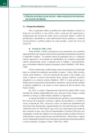152
      Ações de enfermagem para o controle do câncer




      1- POLÍTICAS PÚBLICAS DE SAÚDE - ORGANIZAÇÃO DO SISTEMA
         DE SAÚDE NO BRASIL


      1.1 - Perspectiva Histórica

             Para se apreender melhor as políticas de saúde adotadas no Brasil, ao
      longo da sua história, e seus efeitos sobre o processo de organização e
      reorganização dos serviços de saúde, torna-se necessário adotar o critério de
      periodização, abordando-se, como determinante dessas políticas, o contexto
      socioeconômico e político próprio de cada período, a partir do início do
      século XX.

                    Período de 1900 a 1930
               Neste período, o Brasil caracterizava-se por apresentar uma economia
      agroexportadora, que requeria mão-de-obra assalariada constituída por brasileiros
      e imigrantes europeus. O aumento natural da população ativa e a imigração
      intensa superaram a necessidade de trabalhadores do complexo exportador
      cafeeiro, promovendo, assim, a migração para as cidades e, particularmente,
      para as atividades industriais ligadas à produção cafeeira (Bodstein, 1987; Rossi,
      1980).
               É neste contexto que a saúde emergiu como uma questão social, destinada
      tanto ao combate das epidemias prevalentes na época - cólera, febre amarela,
      varíola, peste bubônica - como ao saneamento dos portos e das cidades, com
      vistas a superar os entraves decorrentes dessa situação restritiva à política
      imigratória e ao comércio exterior (Bodstein, 1987). E é neste período que o
      Estado assume uma posição centralizadora e autoritária, como forma de combater
      as doenças epidêmicas e de sanear as zonas urbanas do Rio de Janeiro, São
      Paulo e Santos.
               Em 1923, é criado o Departamento Nacional de Saúde (DNS), como
      resultado da reforma empreendida dois anos antes por Carlos Chagas, visando
      estender os serviços à saúde infantil, industrial e ocupacional.
               A resposta do Estado às reivindicações dos operários e dos trabalhadores
      dos serviços de transportes constituiu a gênese da previdência e assistência
      social, na década de 1920. Iniciava-se, assim, um sistema de atendimento por
      meio das Caixas Beneficentes, regulamentadas em 1923 pelo Decreto no 4.682,
      conhecido como Lei "Elói Chaves", que criava, em cada empresa de estrada de
      ferro existente no país, uma Caixa de Aposentadoria e Pensões (CAP) para seus
      empregados. Um dos seus objetivos era o de prestar assistência médica e fornecer
      medicamentos a preços especiais para seus beneficiários. Desta forma, o seguro
      social é implantado no Brasil como instrumento neutralizador de tensões políticas
      e sociais existentes. (Campos & Yunes, 1989; Nicz, 1982).
 