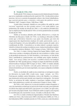 153
                                                        Políticas Públicas de Saúde
Capítulo 4



              Período de 1930 a 1964
         Na década de 1930, instaura-se um processo de industrialização limitado,
que vai-se ampliando consideravelmente a partir de 1956. Em decorrência desse
processo, inicia-se o aumento da população urbana e das classes trabalhadoras,
que exercem pressão para a extensão e efetivação das políticas sociais.
(Bodstein, 1987; Campos & Yunes, 1989; Rossi, 1980).
         A partir desse momento, identifica-se uma política de saúde de cunho
nacional, organizada em dois grandes setores: o da saúde pública, que
predominou até meados da década de 1960, e o da medicina previdenciária,
que se ampliou no final da década de 1950 e se tornou predominante em meados
da década de 1960.
         Dentre as iniciativas adotadas pelo Estado, destacam-se: a criação do
Ministério da Educação e Saúde, em 1930, e as mudanças efetivadas no DNS,
sendo que o Ministério intensifica suas ações nos Estados, por meio da
organização dos departamentos estaduais de saúde, promovendo, assim, a
criação de hospitais e de uma rede pública de centros e postos de saúde, sob a
coordenação do DNS. Concentram-se na esfera federal a proteção materno-
infantil e o esforço do combate às endemias rurais, institucionalizando-se também
as campanhas sanitárias (Bodstein, 1987; Campos & Yunes, 1989; Rossi, 1980).
         Em 1942, é criado o Serviço Especial de Saúde Pública (SESP), para
cobrir áreas carentes e estratégicas do ponto de vista econômico e militar, como
as de produção da borracha, no Vale Amazônico, e de minérios, no Vale do Rio
Doce, estendendo-se, posteriormente, suas unidades pelas regiões Nordeste e
Norte. Esse serviço contou com recursos e assistência técnica da Fundação
Rockfeller até 1960, quando passou a integrar os órgãos do Ministério da Saúde,
denominando-se Fundação SESP (Campos & Yunes, 1989). O modelo adotado
por esse serviço foi bastante criticado pelos defensores do nacional-
desenvolvimentismo, por ser muito requintado, caro e pouco adaptado à realidade
brasileira.
         Porém, as atividades de saúde na área estatal não se restringiam às ações
do Ministério da Saúde (MS), criado como órgão isolado, em 1953.
Participavam, também, outros Ministérios, como o do Trabalho e os militares,
que já possuíam serviços para atender seus respectivos contingentes. Da mesma
forma, as secretarias de saúde, estaduais e municipais, também atuavam no
setor, onde predominava a prática do sanitarismo (Campos & Yunes, 1989).
         De 1930 a 1945, observa-se, na área de assistência médico-hospitalar, o
início da interferência estatal que se processa de modo marcante, principalmente
no interior dos órgãos previdenciários, que passam a ser criados, um após outro,
por iniciativa do próprio Estado. Essas instituições médicas surgem como resposta
às reivindicações dos movimentos sociais, iniciados na década de 1920.
         Em 1933, é criado o Instituto de Aposentadoria e Pensões dos Marítimos
(IAPM); em 1934, o dos Comerciários (IAPC) e dos Bancários (IAPB); em 1936, o
dos lndustriários (IAPI), instalado somente em 1938 e, neste ano, o dos Estivadores
 