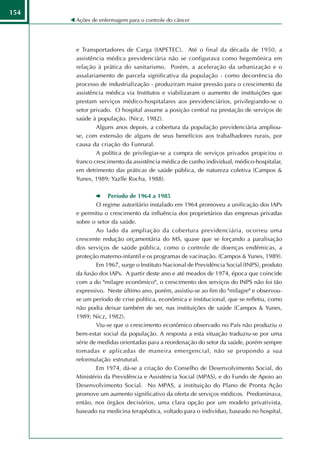 154
      Ações de enfermagem para o controle do câncer




      e Transportadores de Carga (IAPETEC). Até o final da década de 1950, a
      assistência médica previdenciária não se configurava como hegemônica em
      relação à prática do sanitarismo. Porém, a aceleração da urbanização e o
      assalariamento de parcela significativa da população - como decorrência do
      processo de industrialização - produziram maior pressão para o crescimento da
      assistência médica via Institutos e viabilizaram o aumento de instituições que
      prestam serviços médico-hospitalares aos previdenciários, privilegiando-se o
      setor privado. O hospital assume a posição central na prestação de serviços de
      saúde à população. (Nicz, 1982).
              Alguns anos depois, a cobertura da população previdenciária ampliou-
      se, com extensão de alguns de seus benefícios aos trabalhadores rurais, por
      causa da criação do Funrural.
              A política de privilegiar-se a compra de serviços privados propiciou o
      franco crescimento da assistência médica de cunho individual, médico-hospitalar,
      em detrimento das práticas de saúde pública, de natureza coletiva (Campos &
      Yunes, 1989; Yazlle Rocha, 1988).

                  Período de 1964 a 1985
              O regime autoritário instalado em 1964 promoveu a unificação dos IAPs
      e permitiu o crescimento da influência dos proprietários das empresas privadas
      sobre o setor da saúde.
              Ao lado da ampliação da cobertura previdenciária, ocorreu uma
      crescente redução orçamentária do MS, quase que se forçando a paralisação
      dos serviços de saúde pública, como o controle de doenças endêmicas, a
      proteção materno-infantil e os programas de vacinação. (Campos & Yunes, 1989).
              Em 1967, surge o Instituto Nacional de Previdência Social (INPS), produto
      da fusão dos IAPs. A partir deste ano e até meados de 1974, época que coincide
      com a do "milagre econômico", o crescimento dos serviços do INPS não foi tão
      expressivo. Neste último ano, porém, assistiu-se ao fim do "milagre" e observou-
      se um período de crise política, econômica e institucional, que se refletiu, como
      não podia deixar também de ser, nas instituições de saúde (Campos & Yunes,
      1989; Nicz, 1982).
              Viu-se que o crescimento econômico observado no País não produziu o
      bem-estar social da população. A resposta a esta situação traduziu-se por uma
      série de medidas orientadas para a reordenação do setor da saúde, porém sempre
      tomadas e aplicadas de maneira emergencial, não se propondo a sua
      reformulação estrutural.
              Em 1974, dá-se a criação do Conselho de Desenvolvimento Social, do
      Ministério da Previdência e Assistência Social (MPAS), e do Fundo de Apoio ao
      Desenvolvimento Social. No MPAS, a instituição do Plano de Pronta Ação
      promove um aumento significativo da oferta de serviços médicos. Predominava,
      então, nos órgãos decisórios, uma clara opção por um modelo privativista,
      baseado na medicina terapêutica, voltado para o indivíduo, baseado no hospital,
 