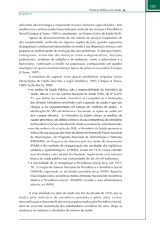 155
                                                        Políticas Públicas de Saúde
Capítulo 4



utilizando alta tecnologia e requerendo recursos humanos especializados. Este
modelo era e continua sendo financiado pela venda de tais serviços à Previdência
Social (Campos & Yunes, 1989) e, atualmente , ao Sistema Único de Saúde (SUS).
         Apesar do desenvolvimento de um sistema de serviços hospitalares de
alta complexidade, verificado em algumas regiões do país, grandes segmentos
da população continuavam desassistidos ou tendo à sua disposição serviços com
pequeno ou nenhum poder de resolução dos seus problemas. As doenças infecto-
contagiosas, acrescidas das doenças crônico-degenerativas, afecções
profissionais, acidentes de trabalho e de endemias, como a tuberculose e a
hanseníase, continuam a incidir na população, configurando um quadro
nosológico no qual se mesclam doenças típicas de países ricos e pobres (Campos
& Yunes, 1987).
         A tentativa de superar esses graves problemas originou várias
intervenções do Estado descritas a seguir (Bodstein, 1987; Campos & Yunes,
1989; Yazlle Rocha, l988):
        • no âmbito da Saúde Pública, sob a responsabilidade do Ministério da
          Saúde, dita-se a Lei do Sistema Nacional de Saúde (SNS), de nº 6.229/
          75, que define (na verdade, formaliza) as competências e atribuições
          dos diversos Ministérios envolvidos com a questão da saúde, e que não
          chegou a ser regulamentada em função de conflitos de poder. A
          idealização do SNS dicotomizava claramente as ações de saúde em
          dois campos distintos: ao Ministério da Saúde cabiam as medidas de
          caráter preventivo, de âmbito coletivo; era da competência do Ministério
          da Previdência Social o atendimento médico-assistencial, individualizado;
        • em decorrência da criação do SNS, o Ministério da Saúde promove o
          reforço de sua atuação por meio do desenvolvimento do Plano Nacional
          de Imunizações, do Programa Nacional de Alimentação e Nutrição
          (PRONAN), do Programa de lnteriorização das Ações de Saneamento
          (PIASS) e das medidas de reorganização das atividades das vigilâncias
          sanitária e epidemiológica. O PIASS, criado em 1976, visava estender
          suas atividades a dez estados do Nordeste, implantando uma estrutura
          básica de saúde pública nas comunidades de até 20 mil habitantes;
        • a necessidade de se reorganizar a Previdência Social leva, em 1977/
          78, à criação do Sistema Nacional da Previdência e Assistência Social
          (SINPAS), separando as atividades previdenciárias (INPS) daquelas
          relacionadas com a assistência médica (Instituto Nacional de Assistência
          Médica e Previdência Social - lNAMPS), ficando a área administrativa
          adscrita ao IAPAS.

       A crise instalada no setor da saúde nos fins da década de 1970, que se
traduz pela ineficácia da assistência prestada e pelos altos custos,
mercantilização e descontrole dos serviços patrocinados pela Previdência Social,
além da crescente insatisfação dos trabalhadores servidores do setor, dirige as
mudanças na estrutura e atividades do sistema de saúde.
 
