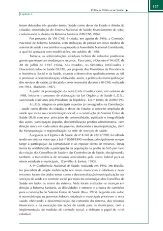 157
                                                      Políticas Públicas de Saúde
Capítulo 4



foram debatidos três grandes temas: Saúde como dever do Estado e direito do
cidadão; reformulação do Sistema Nacional de Saúde; financiamento do setor,
conformando o ideário da Reforma Sanitária (VIII CNS,1986).
        Por proposta da VIII CNS, é criada, em agosto de 1986, a Comissão
Nacional de Reforma Sanitária, com atribuição de propor um novo modelo de
sistema de saúde e encaminhar sua proposta à Assembléia Nacional Constituinte,
a qual foi aprovada com modificações, em outubro de 1988.
        Todavia, as administrações estaduais tinham de enfrentar problemas
graves que requeriam mudanças e recursos. Para tanto, o Decreto nº 94.657, de
20 de julho de 1987 criou, nos estados, os Sistemas Unificados e
Descentralizados de Saúde (SUDS), por proposta dos Ministérios da Previdência
e Assistência Social e da Saúde, visando a desenvolver qualitativamente as AIS
e promover a descentralização, efetivando, assim, a política da municipalização
dos serviços de saúde, já discutida como necessária durante a III CNS, realizada
em 1963. (Bodstein, 1987).
        A partir da promulgação da nova Carta Constitucional, em outubro de
1988, inicia-se o processo de elaboração da Lei Orgânica de Saúde (L.O.S.),
sancionada com vetos pelo Presidente da República - Lei nº 8.080, de 20/09/1990.
        A L.O.S. integrou os principais aspectos já consagrados na Constituição
- saúde como direito do cidadão e dever do Estado; o conceito ampliado de
saúde que inclui sua caracterização social; e a construção do Sistema Único de
Saúde (SUS) com seus princípios de universalidade, eqüidade e integralidade
das ações, participação popular, descentralização político-administrativa, com
direção única em cada esfera do governo, destacando a municipalização, além
da hierarquização e regionalização da rede de serviços de saúde.
        A segunda Lei Orgânica da Saúde, de nº 8.142 de 28/12/1990, foi editada
tendo em vista os vetos que a Lei nº 8080/1990 recebeu, principalmente no que
tange à participação da comunidade e ao repasse direto de recursos. Desta
forma foi restabelecida a participação da população na gestão do SUS por meio
da criação dos Conselhos de Saúde e das Conferências de Saúde, disciplinando,
também, a transferência de recursos arrecadados pela esfera federal para os
níveis estaduais e municipais. (Carvalho & Santos, 1995).
        A 9ª Conferência Nacional de Saúde, realizada em 1992, em Brasília,
foi precedida de ampla mobilização nos níveis municipais e estaduais e neste
encontro foram discutidos temas como a descentralização/municipalização dos
serviços de saúde e o controle social por meio da constituição dos Conselhos de
Saúde em todos os níveis do sistema. Nela foram avaliados os avanços em
direção à Reforma Sanitária, as dificuldades e entraves e a busca de caminhos
para a construção do Sistema Único de Saúde (Buss, 1995). Segundo este autor,
é necessário que os governos federais, estaduais e municipais priorizem o setor
saúde, efetivando a descentralização do comando do sistema, dos recursos
financeiros e da execução das ações de saúde para os municípios, com a
implementação de medidas de controle social, e definam o papel do nível
estadual.
 