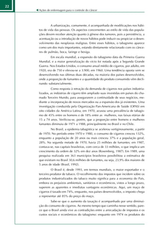 22
     Ações de enfermagem para o controle do câncer




              A urbanização, comumente, é acompanhada de modificações nos hábi-
     tos de vida das pessoas. Os aspectos concernentes ao estilo de vida das popula-
     ções devem receber atenção quanto à gênese dos tumores, pois a persistência, a
     acentuação ou a introdução de novos hábitos pode induzir ou propiciar o desen-
     volvimento das neoplasias malignas. Entre esses hábitos, o tabagismo aparece
     como um dos mais importantes, estando diretamente relacionado com os cânce-
     res de pulmão, boca, laringe e bexiga.
             Em escala mundial, a expansão do tabagismo data da Primeira Guerra
     Mundial, e a maior generalização do vício foi notada após a Segunda Grande
     Guerra. Nos Estados Unidos, o consumo anual médio de cigarros, por adulto, em
     1920, era de 750 e elevou-se a 3.900, em 1960. Uma tendência oposta vem se
     desenvolvendo nas últimas duas décadas, na maioria dos países desenvolvidos,
     onde a proporção de fumantes e a quantidade do produto consumido vêm decli-
     nando substancialmente.
              Como resposta à retração da demanda de cigarros nos países industria-
     lizados, as indústrias de cigarro têm ampliado suas investidas em países do cha-
     mado Terceiro Mundo, para assegurarem a continuidade de seus negócios, me-
     diante a incorporação de novos mercados ou a expansão dos já existentes. Uma
     investigação conduzida pela Organização Pan-Americana de Saúde (OPAS) em
     oito cidades da América Latina, em 1970, acusou uma prevalência de tabagis-
     mo de 45% entre os homens e de 18% entre as mulheres, nas faixas etárias de
     15 a 74 anos. Verificou-se, porém, que a proporção entre homens e mulheres
     fumantes diminuiu de 1971 a 1988, principalmente no Brasil e no Chile.
              No Brasil, a epidemia tabagística se acelerou vertiginosamente, a partir
     de 1970. No período entre 1970 e 1980, o consumo de cigarros cresceu 132%,
     enquanto a população de 20 anos ou mais cresceu 37% e a população geral,
     28%. Na segunda metade de 1970, havia 25 milhões de fumantes; em 1987,
     contava-se, nas capitais brasileiras, com cerca de 33 milhões, o que implica um
     crescimento da ordem de 32% em dez anos (Rosemberg, 1987). Em 1989, uma
     pesquisa realizada em 363 municípios brasileiros possibilitou a estimativa de
     que existiam no Brasil 30,6 milhões de fumantes, ou seja, 23,9% dos maiores de
     5 anos de idade (Brasil, 1992).
               O Brasil é, desde 1993, em termos mundiais, o maior exportador e o
     terceiro produtor de tabaco. O recolhimento dos impostos que incidem sobre os
     produtos industrializados do tabaco muito significa para a economia do País,
     embora os prejuízos ambientais, sanitários e econômicos, vistos a longo prazo,
     superem as aparentes e imediatas vantagens econômicas. Aqui, um maço de
     cigarros é taxado em 74%, enquanto, nos países desenvolvidos, o imposto chega
     a representar até 85% do preço do maço.
              Sabe-se que o aumento da taxação é acompanhado por uma diminui-
     ção do consumo de cigarros. Ao mesmo tempo que caminha nesse sentido, pare-
     ce que o Brasil ainda vive as contradições entre a arrecadação de impostos e os
     custos sociais e econômicos do tabagismo: enquanto em 1974 os produtos do
 