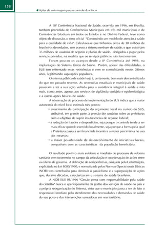 158
      Ações de enfermagem para o controle do câncer




               A 10ª Conferência Nacional de Saúde, ocorrida em 1996, em Brasília,
      também precedida de Conferências Municipais em três mil municípios e de
      Conferências Estaduais em todos os Estados e no Distrito Federal, teve como
      objeto de discussão, o tema oficial "Construindo um modelo de atenção à saúde
      para a qualidade de vida". Calculava-se que tínhamos cerca de 30 milhões de
      brasileiros deserdados, sem acesso a sistema nenhum de saúde, e que existiriam
      35 milhões de usuários de seguros e planos de saúde, obrigados a pagar pelos
      serviços privados, na medida que os serviços públicos não funcionavam.
               Foram poucos os avanços desde a 8ª Conferência até 1996, na
      implantação do Sistema Único de Saúde. Porém, apesar das dificuldades, o
      SUS tem enfrentado essas resistências e vem se consolidando nestes últimos
      anos, legitimando aspirações populares.
               O sistema público de saúde hoje é, certamente, bem mais descentralizado
      do que no passado recente. As secretarias estaduais e municipais de saúde
      passaram a ter a sua ação voltada para a assistência integral à saúde e não
      mais, como antes, apenas aos serviços de vigilância sanitária e epidemiológica
      e a outras ações básicas de saúde.
               A observação do processo de implementação do SUS indica que a maior
      autonomia do nível local estimula três pontos:
              • crescimento da participação do orçamento local no custeio do SUS,
                atribuível, em grande parte, à pressão dos usuários sobre as prefeituras
                com o objetivo de suprir insuficiências do repasse federal;
              • a redução de fraudes e desperdícios, seja porque o controle tende a ser
                mais eficaz quando exercido localmente, seja porque a forma pela qual
                a Prefeitura passa a ser financiada incentiva a maior parcimônia no uso
                dos recursos;
              • a maior possibilidade de desenvolvimento de iniciativas locais,
                compatíveis com as características da população beneficiária.

              O resultado positivo mais evidente e imediato do processo de reforma
      sanitária vem ocorrendo no campo da articulação e coordenação de ações entre
      as esferas de governo. A definição de competências, ensejada pela Constituição,
      explicitada na Lei 8080/1990, e normatizada pelas Normas Operacionais Básicas
      (NOB) tem contribuído para diminuir o paralelismo e a superposição de ações
      que, durante décadas, caracterizaram o sistema de saúde brasileiro.
              A NOB-SUS 01/1996 "Gestão plena com responsabilidade pela saúde
      do cidadão" busca o aperfeiçoamento da gestão dos serviços de saúde no país e
      a própria reorganização do Sistema, visto que o município passa a ser de fato o
      responsável imediato pelo atendimento das necessidades e demandas de saúde
      do seu povo e das intervenções saneadoras em seu território.
 