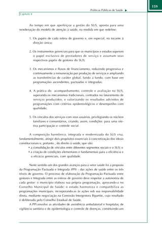 159
                                                       Políticas Públicas de Saúde
Capítulo 4



       Ao tempo em que aperfeiçoa a gestão do SUS, aponta para uma
reordenação do modelo de atenção à saúde, na medida em que redefine:

       1. Os papéis de cada esfera de governo e, em especial, no tocante à
          direção única;

       2. Os instrumentos gerenciais para que os municípios e estados superem
          o papel exclusivo de prestadores de serviço e assumam seus
          respectivos papéis de gestores do SUS;

       3. Os mecanismos e fluxos de financiamento, reduzindo progressiva e
          continuamente a remuneração por produção de serviços e ampliando
          as transferências de caráter global, fundo a fundo, com base em
          programações ascendentes, pactuadas e integradas;

       4. A prática do acompanhamento, controle e avaliação no SUS,
          superando os mecanismos tradicionais, centrados no faturamento de
          serviços produzidos, e valorizando os resultados advindos de
          programações com critérios epidemiológicos e desempenho com
          qualidade;

       5. Os vínculos dos serviços com seus usuários, privilegiando os núcleos
          familiares e comunitários, criando, assim, condições para uma efe-
          tiva participação e controle social.

        A composição harmônica, integrada e modernizada do SUS visa,
fundamentalmente, atingir dois propósitos essenciais à concretização dos ideais
constitucionais e, portanto , do direito à saúde, que são:
       • a consolidação de vínculos entre diferentes segmentos sociais e o SUS; e
       • a criação de condições elementares e fundamentais para a eficiência e
         a eficácia gerenciais, com qualidade.

        Neste sentido um dos grandes avanços para o setor saúde foi a proposta
da Programação Pactuada e Integrada (PPI) - das ações de saúde entre os três
níveis de governo. O processo de elaboração da Programação Pactuada entre
gestores e Integrada entre as esferas de governo deve respeitar a autonomia de
cada gestor: o município elabora sua própria programação, aprovando-a no
Conselho Municipal de Saúde; o estado harmoniza e compatibiliza as
programações municipais, incorporando-as às ações sob sua responsabilidade
direta, mediante negociação na Comissão Intergestora Bipartite, cujo resultado
é deliberado pelo Conselho Estadual de Saúde.
        A PPI envolve as atividades de assistência ambulatorial e hospitalar, de
vigilância sanitária e de epidemiologia e controle de doenças, constituindo um
 