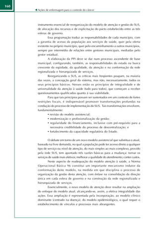 160
      Ações de enfermagem para o controle do câncer




      instrumento essencial de reorganização do modelo de atenção e gestão do SUS,
      de alocação dos recursos e de explicitação do pacto estabelecido entre as três
      esferas de governo.
              Essa programação traduz as responsabilidades de cada município, com
      a garantia de acesso da população aos serviços de saúde, quer pela oferta
      existente no próprio município, quer pelo encaminhamento a outros municípios,
      sempre por intermédio de relações entre gestores municipais, mediadas pelo
      gestor estadual.
              A elaboração da PPI deve se dar num processo ascendente de base
      municipal, configurando, também, as responsabilidades do estado na busca
      crescente da eqüidade, da qualidade, da atenção e na conformação da rede
      regionalizada e hierarquizada de serviços.
              Reorganizando o SUS, as críticas mais freqüentes poupam, na maioria
      das vezes, a concepção geral do sistema, mas não, necessariamente, todos os
      seus princípios básicos. Nesses estão os princípios de integralidade e de
      universalidade da atenção à saúde (tudo para todos), que começam a receber
      questionamentos qualificados quanto à sua viabilidade.
              Para que tais princípios possam ser sustentados em um contexto de fortes
      restrições fiscais, é indispensável promover transformações profundas na
      condução do processo de implementação do SUS. Tais transformações envolvem,
      fundamentalmente:
              • revisão do modelo assistencial;
              • modernização e profissionalização da gestão;
              • regularidade do financiamento, inclusive com pré-requisito para a
                necessária credibilidade do processo de descentralização; e
              • fortalecimento da capacidade regulatória do Estado.

              O debate em torno de um novo modelo assistencial que substitua o atual,
      baseado na livre demanda, no qual a população pode ter acesso direto a qualquer
      tipo de serviço ou nível de atenção, do mais simples ao mais complexo, provido
      pela rede SUS, tem apontado três razões básicas para a mudança: tornar os
      serviços de saúde mais efetivos; melhorar a qualidade do atendimento; conter custos.
              Neste aspecto de readequação do modelo atenção à saúde, a Norma
      Operacional Básica 96 constitui um importante mecanismo indutor da
      conformação deste modelo, na medida em que disciplina o processo de
      organização da gestão desta atenção, com ênfase na consolidação da direção
      única em cada esfera de governo e na construção da rede regionalizada e
      hierarquizada de serviços.
              Essencialmente, o novo modelo de atenção deve resultar na ampliação
      do enfoque do modelo atual, alcançando-se, assim, a efetiva integralidade das
      ações. Essa ampliação é representada pela incorporação, ao modelo clínico
      dominante (centrado na doença), do modelo epidemiológico, o qual requer o
      estabelecimento de vínculos e processos mais abrangentes.
 