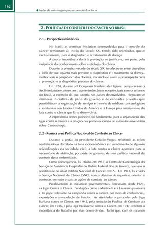 162
      Ações de enfermagem para o controle do câncer




       2 - POLÍTICAS DE CONTROLE DO CÂNCER NO BRASIL

      2.1 - Perspectivas históricas

              No Brasil, as primeiras iniciativas desenvolvidas para o controle do
      câncer remontam ao início do século XX, tendo sido orientadas, quase
      exclusivamente, para o diagnóstico e o tratamento da doença.
              A pouca importância dada à prevenção se justificava, em parte, pela
      insipiência do conhecimento sobre a etiologia do câncer.
              Durante a primeira metade do século XX, fortaleceu-se entre cirurgiões
      a idéia de que, quanto mais precoce o diagnóstico e o tratamento da doença,
      melhor seria o prognóstico dos doentes, iniciando-se assim a preocupação com
      a prevenção e o diagnóstico precoce do câncer.
              Em 1924, durante o II Congresso Brasileiro de Higiene, comparava-se o
      declínio da tuberculose com o aumento do câncer nos principais centros urbanos
      do Brasil, a exemplo do que ocorria nos países desenvolvidos. Seguiram-se
      inúmeras iniciativas da parte do governo e de entidades privadas que
      possibilitaram a organização de serviços e o envio de médicos cancerologistas
      e sanitaristas aos Estados Unidos da América e à Europa para inteirarem-se da
      luta contra o câncer que lá se desenvolvia.
              A experiência desses pioneiros foi fundamental para a organização das
      ligas contra o câncer e a criação dos primeiros cursos de extensão universitária
      sobre Cancerologia.

      2.2 - Rumo a uma Política Nacional de Combate ao Câncer
              Durante a gestão do presidente Getúlio Vargas, refletindo as ações
      centralizadoras do Estado na área socioeconômica e o atendimento de algumas
      reivindicações da sociedade civil, a luta contra o câncer apontava para a
      necessidade de definição, por parte do governo, de uma política nacional de
      controle dessa enfermidade.
              Como conseqüência, foi criado, em 1937, o Centro de Cancerologia do
      Serviço de Assistência Hospitalar do Distrito Federal (Rio de Janeiro), que veio a
      constituir-se no atual Instituto Nacional de Câncer (INCA). Em 1941, foi criado
      o Serviço Nacional de Câncer (SNC), com o objetivo de organizar, orientar e
      controlar, em todo o país, as ações de combate ao câncer.
              Paralelamente às iniciativas governamentais, floresciam, desde 1929,
      as Ligas Contra o Câncer. Fundações como a Martinelli e a Laureano passaram
      a ter papel relevante na campanha contra o câncer, por meio de conferências,
      exposições e arrecadação de fundos. As atividades organizadas pela Liga
      Bahiana contra o Câncer, em 1942, pela Associação Paulista de Combate ao
      Câncer, em 1946, e pela Liga Paranaense contra o Câncer, em 1947, refletem a
      importância do trabalho por elas desenvolvido. Tanto que, com os recursos
 