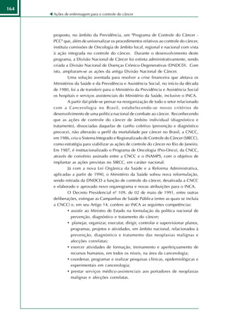 164
      Ações de enfermagem para o controle do câncer




      proposto, no âmbito da Previdência, um "Programa de Controle do Câncer -
      PCC" que, além de universalizar os procedimentos relativos ao controle do câncer,
      instituía comissões de Oncologia de âmbito local, regional e nacional com vista
      à ação integrada no controle do câncer. Durante o desenvolvimento deste
      programa, a Divisão Nacional de Câncer foi extinta administrativamente, sendo
      criada a Divisão Nacional de Doenças Crônico-Degenerativas (DNDCD). Com
      isto, ampliaram-se as ações da antiga Divisão Nacional de Câncer.
               Uma solução aventada para resolver a crise financeira que afetava os
      Ministérios da Saúde e da Previdência e Assistência Social, no início da década
      de 1980, foi a de transferir para o Ministério da Previdência e Assistência Social
      os hospitais e serviços assistenciais do Ministério da Saúde, inclusive o INCA.
               A partir daí pôde-se pensar na reorganização de todo o setor relacionado
      com a Cancerologia no Brasil, estabelecendo-se novos critérios de
      desenvolvimento de uma política nacional de combate ao câncer. Reconhecendo
      que as ações de controle do câncer de âmbito individual (diagnóstico e
      tratamento), dissociadas daquelas de cunho coletivo (prevenção e diagnóstico
      precoce), não alterarão o perfil da mortalidade por câncer no Brasil, a CNCC,
      em 1986, cria o Sistema Integrado e Regionalizado de Controle do Câncer (SIRCC),
      como estratégia para viabilizar as ações de controle do câncer no Rio de Janeiro.
      Em 1987, é institucionalizado o Programa de Oncologia (Pro-Onco), da CNCC,
      através de convênio assinado entre a CNCC e o INAMPS, com o objetivo de
      implantar as ações previstas no SIRCC, em caráter nacional.
               Já com a nova Lei Orgânica da Saúde e a Reforma Administrativa,
      aplicadas a partir de 1990, o Ministério da Saúde sofreu nova reformulação,
      sendo retirada da DNDCD a função de controle do câncer, desativada a CNCC
      e elaborado e aprovado novo organograma e novas atribuições para o INCA.
               O Decreto Presidencial nº 109, de 02 de maio de 1991, entre outras
      deliberações, extingue as Campanhas de Saúde Pública (entre as quais se incluía
      a CNCC) e, em seu Artigo 14, confere ao INCA as seguintes competências:
               • assistir ao Ministro de Estado na formulação da política nacional de
                 prevenção, diagnóstico e tratamento do câncer;
               • planejar, organizar, executar, dirigir, controlar e supervisionar planos,
                 programas, projetos e atividades, em âmbito nacional, relacionados à
                 prevenção, diagnóstico e tratamento das neoplasias malignas e
                 afecções correlatas;
               • exercer atividades de formação, treinamento e aperfeiçoamento de
                 recursos humanos, em todos os níveis, na área da cancerologia;
               • coordenar, programar e realizar pesquisas clínicas, epidemiológicas e
                 experimentais em cancerologia;
               • prestar serviços médico-assistenciais aos portadores de neoplasias
                 malignas e afecções correlatas.
 